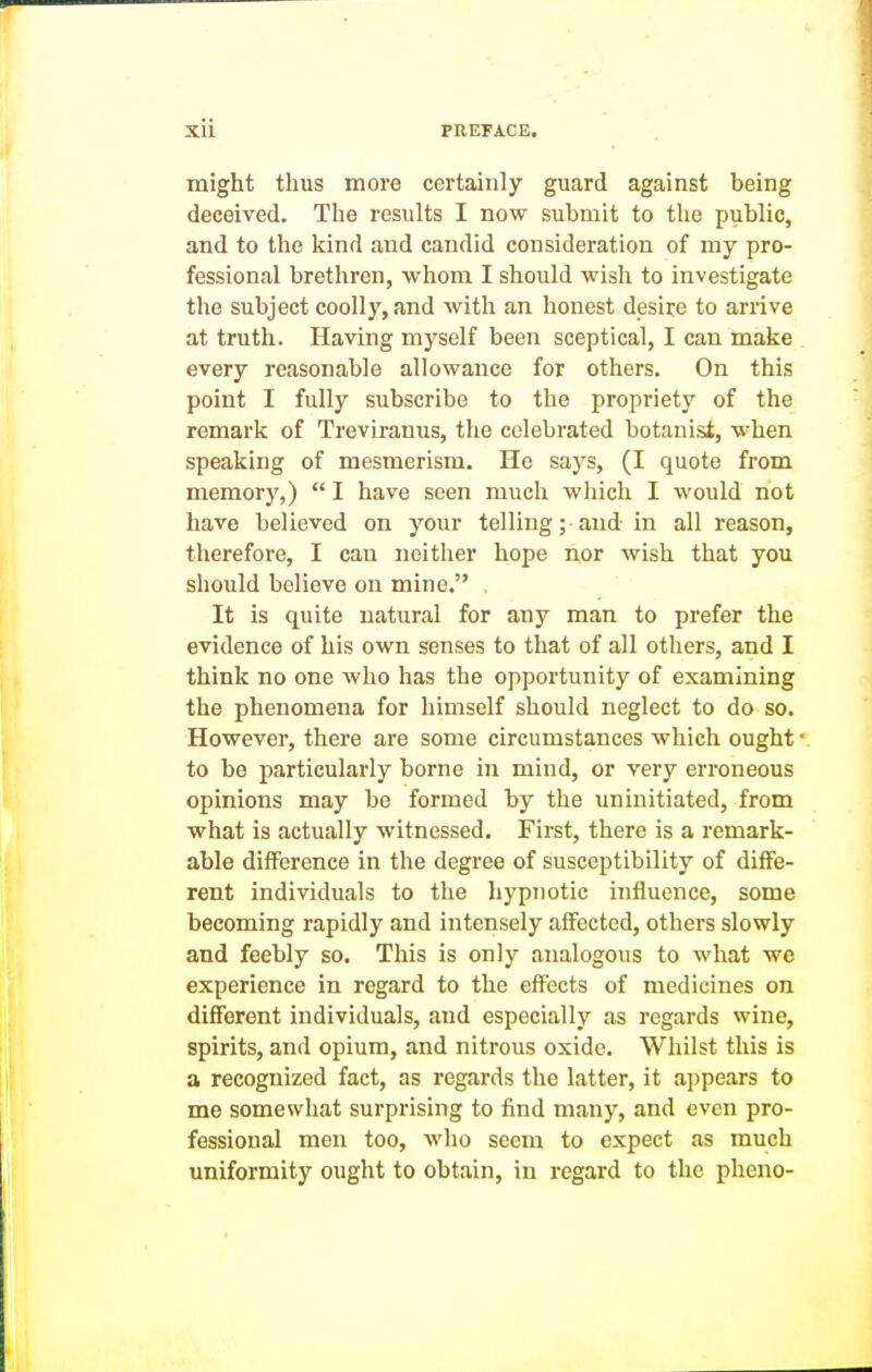 might thus more certainly guard against being deceived. The results I now submit to the public, and to the kind and candid consideration of my pro- fessional brethren, whom I should wish to investigate the subject coolly, and with an honest desire to arrive at truth. Having myself been sceptical, I can make every reasonable allowance for others. On this point I fully subscribe to the propriety of the remark of Treviranus, the celebrated botanist, when speaking of mesmerism. He says, (I quote from memory,)  I have seen much which I would not have believed on your telling; and in all reason, therefore, I can neither hope nor wish that you should believe on mine. . It is quite natural for any man to prefer the evidence of his own senses to that of all others, and I think no one who has the opportunity of examining the phenomena for himself should neglect to do so. However, there are some circumstances which ought to be particularly borne in mind, or very erroneous opinions may be formed by the uninitiated, from what is actually witnessed. First, there is a remark- able difference in the degree of susceptibility of diffe- rent individuals to the hypnotic influence, some becoming rapidly and intensely affected, others slowly and feebly so. This is only analogous to what we experience in regard to the effects of medicines on different individuals, and especially as regards wine, spirits, and opium, and nitrous oxide. Whilst this is a recognized fact, as regards the latter, it appears to me somesvhat surprising to find many, and even pro- fessional men too, who seem to expect as much uniformity ought to obtain, in regard to the pheno-