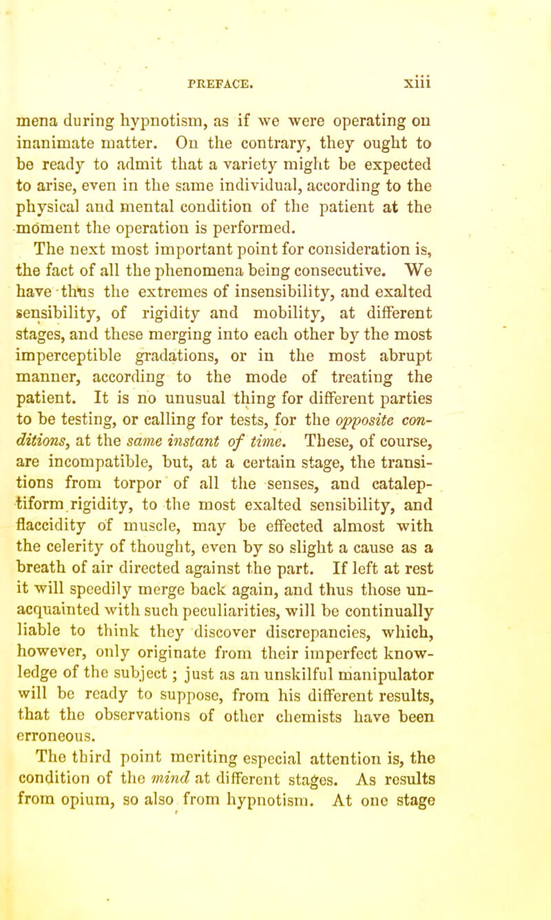 mena during hypnotism, as if we were operating on inanimate matter. On tiie contrary, tiiey ought to be ready to admit that a variety might be expected to arise, even in the same individual, according to the physical and mental condition of the patient at the moment the operation is performed. The next most important point for consideration is, the fact of all the phenomena being consecutive. We have thus the extremes of insensibility, and exalted sensibility, of rigidity and mobility, at different stages, and these merging into each other by the most imperceptible gradations, or iu the most abrupt manner, according to the mode of treating the patient. It is no unusual thing for different parties to be testing, or calling for tests, for the opposite con- ditions, at the same instant of time. These, of course, are incompatible, but, at a certain stage, the transi- tions from torpor of all the senses, and catalep- tiform rigidity, to the most exalted sensibility, and flaccidity of muscle, may be effected almost with the celerity of thought, even by so slight a cause as a breath of air directed against the part. If left at rest it will speedily merge back again, and thus those un- acquainted with such peculiarities, will be continually liable to think they discover discrepancies, which, however, only originate from their imperfect know- ledge of the subject; just as an unskilful manipulator will be ready to suppose, from his different results, that the observations of other chemists have been erroneous. The third point meriting especial attention is, the condition of the m.ind at different stages. As results from opium, so also from hypnotism. At one stage