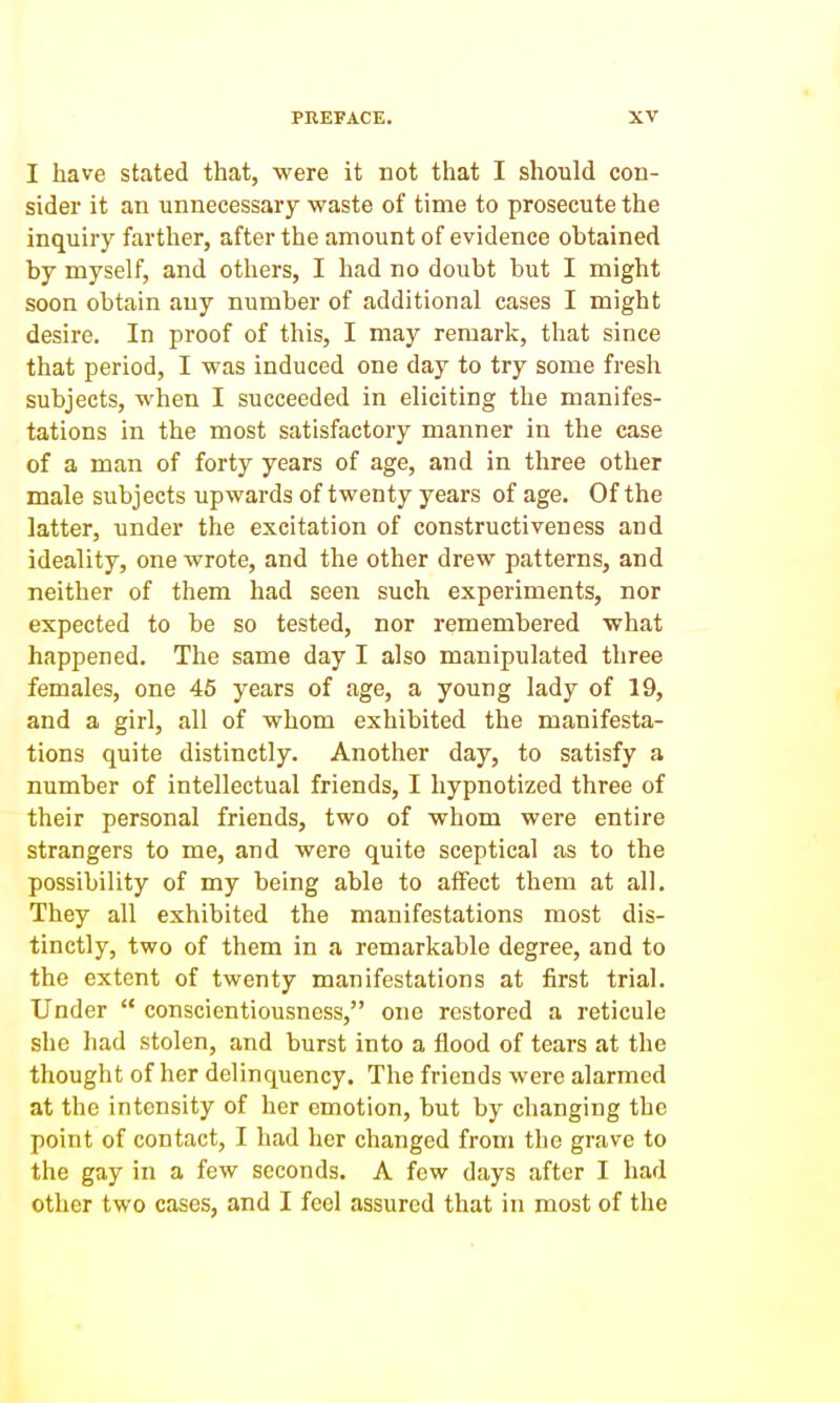 I have stated that, were it not that I should con- sider it an unnecessary waste of time to prosecute the inquiry farther, after the amount of evidence obtained by myself, and others, I had no doubt but I might soon obtain any number of additional cases I might desire. In proof of this, I may remark, that since that period, I was induced one day to try some fresh subjects, when I succeeded in eliciting the manifes- tations in the most satisfactory manner in the case of a man of forty years of age, and in three other male subjects upwards of twenty years of age. Of the latter, under the excitation of constructiveness and ideality, one wrote, and the other drew patterns, and neither of them had seen such experiments, nor expected to be so tested, nor remembered what happened. The same day I also manipulated three females, one 46 years of age, a young lady of 19, and a girl, all of whom exhibited the manifesta- tions quite distinctly. Another day, to satisfy a number of intellectual friends, I hypnotized three of their personal friends, two of whom were entire strangers to me, and were quite sceptical as to the possibility of my being able to affect them at all. They all exhibited the manifestations most dis- tinctly, two of them in a remarkable degree, and to the extent of twenty manifestations at first trial. Under  conscientiousness, one restored a reticule she had stolen, and burst into a flood of tears at the thought of her delinquency. The friends were alarmed at the intensity of her emotion, but by changing the point of contact, I had her changed from the grave to the gay in a few seconds. A few days after I had other two cases, and I feel assured that in most of the