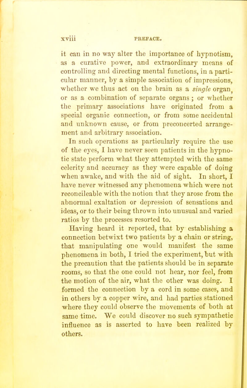 it can in no way alter the importance of hypnotism, as a curative power, and extraordinary means of controlling and directing mental functions, in a parti- cular manner, by a simple association of impressions, whether we thus act on the brain as a single organ^ or as a combination of separate organs ; or whether the primary associations have originated from a special organic connection, or from some accidental and unknown cause, or from preconcerted arrange- ment and arbitrarj^ association. In such operations as particularly require the use of the eyes, 1 have never seen patients in the hypno- tic state perform what they attempted with the same celerity and accuracy as they were capable of doing when awake, and with the aid of sight. In short, I have never witnessed any phenomena which were not reconcileable with the notion that they arose from the abnormal exaltation or depression of sensations and ideas, or to their being thrown into unusual and varied ratios by the processes resorted to. Having heard it reported, that by establishing a connection betwixt two patients by a chain or string, that manipulating one would manifest the same phenomena in both, I tried the experiment, but with the precaution that the patients should be in separate rooms, so that the one could not hear, nor feel, from the motion of the air, what the other was doing. I formed the connection by a cord in some cases, and in others by a copper wire, and had parties stationed where they could observe the movements of both at same time. We could discover no such sympathetic influence as is asserted to have been realized by others.