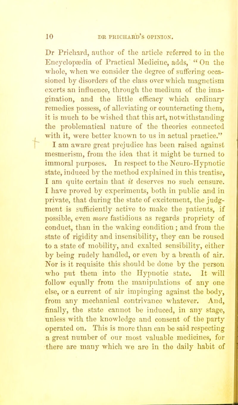 Dr Prichard, autlior of the article referred to in the Enc3^clop£edia of Practical Medicine, adds,  On the whole, when we consider the degree of suffering occa- sioned by disorders of the class over which magnetism exerts an influence, through the medium of the ima- gination, and the little efficacy which ordinarj' remedies possess, of alleviating or counteracting them, it is much to be wished that this art, notwithstanding the problematical nature of the theories connected with it, were better known to us in actual practice. I am aware great prejudice has been raised against mesmerism, from the idea that it might be turned to immoral purposes. In respect to the Ncuro-Hypnotic state, induced by the method explained in this treatise, I am quite certain that it deserves no such censure. I have proved by experiments, both in public and in private, that during the state of excitement, the judg- ment is sufficiently active to make the patients, if possible, even more fastidious as regards propriety of conduct, than in the waking condition; and from the state of rigidity and insensibility, they can be roused to a state of mobility, and exalted sensibility, either by being rudely handled, or even by a breath of air. Nor is it requisite this should be done by the j^erson who put them into the Hypnotic state. It will follow eqiially from the manipulations of any one else, or a current of air impinging against the body, from any mechanical contrivance whatever. And, finally, the state camiot be induced, in any stage, unless with the knowledge and consent of the party operated on. This is more than can bo said respecting a great number of our most valuable medicines, for there are many which we are in the daily habit of