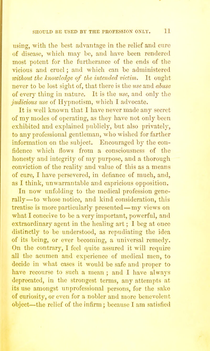 using, with the best advantage in the relief and cure of disease, which may be, and have been rendered most potent for the furtherance of the ends of the vicious and cruel; and which can be administered loithout the hioioleclge of the intended victim. It ought never to be lost sight of, that there is the use and ahise of every tiling in nature. It is the iisc, and only the judicious use of Hypnotism, which I advocate. It is well known that I have never made any secret of my modes of operating, as they have not only been exhibited and explained publicly, but also privately, to any professional gentleman, who wished for farther information on the subject. Encouraged by the con- fidence which flows from a consciousness of the honesty and integrity of my purpose, and a thorough conviction of the reality and value of this as a means of cure, I have persevered, in defiance of much, and, as I think, unwarrantable and capricious opposition. In now unfolding to the medical profession gene- rally— to whose notice, and kind consideration, this treatise is more particularly presented—my views on what I conceive to be a very important, powerful, and extraordinary agent in the healing art; I beg at once distinctly to be understood, as repudiating the idea of its being, or ever becoming, a universal remedy. On the contrary, I feel quite assured it will requLre all the acumen and experience of medical men, to decide in what cases it would bo safe and proper to have recourse to sucli a mean ; and I have always deprecated, in the strongest terms, any attempts at its use amongst unprofessional persons, for the sako of curiosity, or even for a nobler and more benevolent object—the relief of the infirm; because I am satisfied