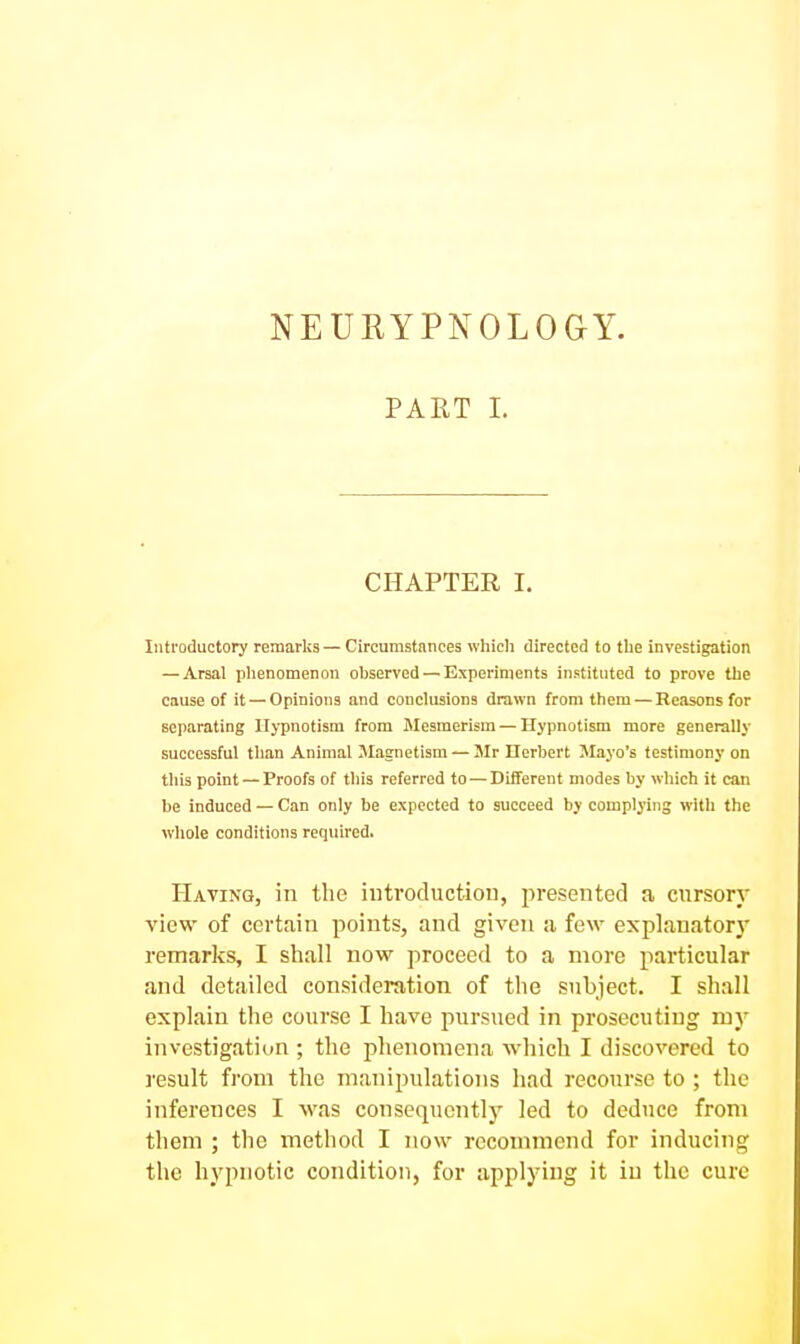 NEURYPNOLOGY. PART 1. CHAPTER I. Introductory remarks — Circumstances which directed to the investigation — Arsal phenomenon observed — Experiments instituted to prove the cause of it —Opinions and conclusions drawn from them — Reasons for separating Hypnotism from Mesmerism — Hypnotism more generally successful than Animal Magnetism — 3Ir Ilerbert Mayo's testimony on this point — Proofs of this referred to—Different modes by which it can be induced — Can only be expected to succeed by complying with the wliole conditions required. Hating, in the introduction, presented a cursory view of certiain points, and given a few explanatory remarks, I shall now proceed to a more particular and detailed consideration of the subject. I shall explain the course I have pursued in prosecuting my investigation ; the phenomena which I discovered to result from the manipulations had recourse to ; the inferences I was consequently led to deduce from them ; the method I now recommend for inducing the hypnotic condition, for applying it in the cure