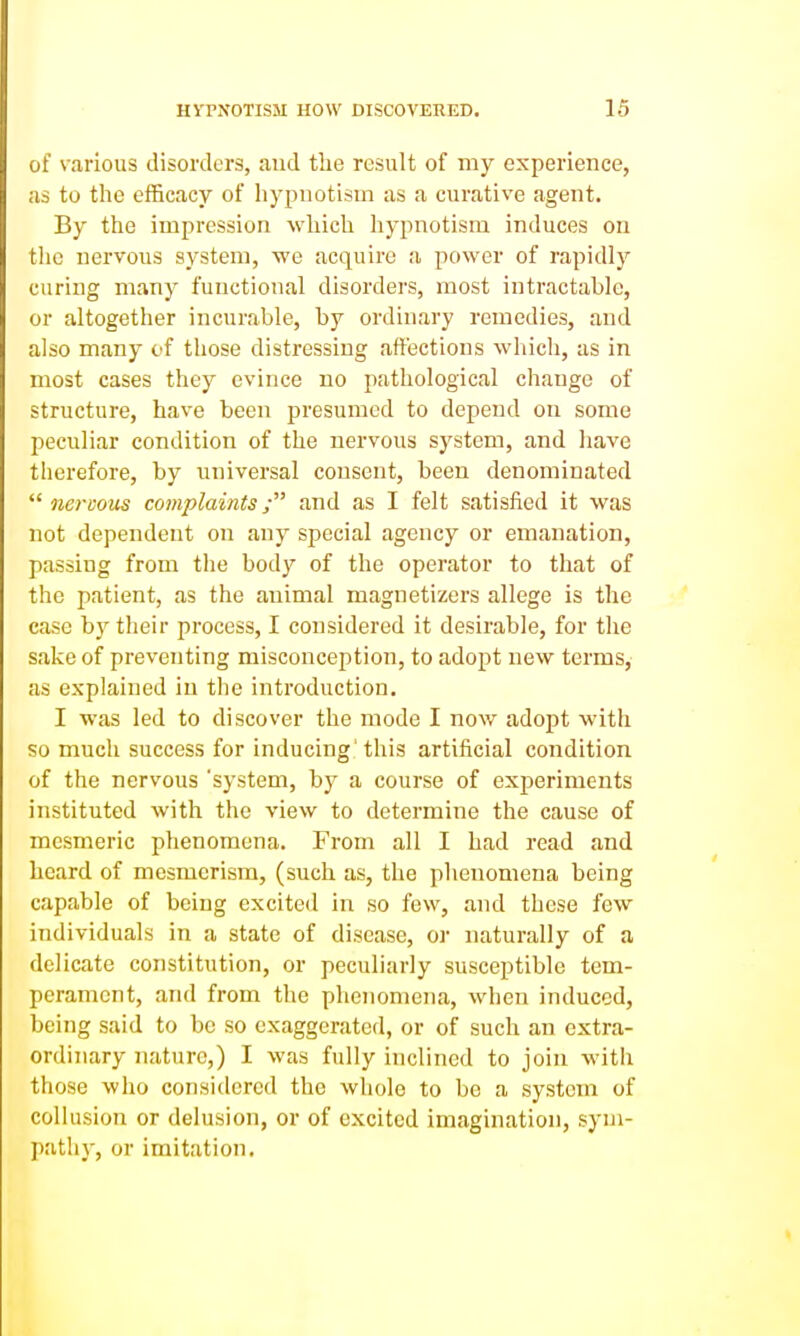 of various disorders, and the result of my experience, as to the efficacy of hypnotism as a curative agent. By the impression which hypnotism induces on tlic nervous system, we acquire a power of rapidly curing many functional disorders, most intractable, or altogether incurable, by ordinary remedies, and also many of those distressing affections wliich, as in most cases they evince no pathological change of structure, have been presumed to depend on some peculiar condition of the nervous system, and have therefore, by universal consent, been denominated  ncrcoiis complaints; and as I felt satisfied it was not dependent on any special agency or emanation, passing from the body of the operator to that of the patient, as the animal magnetizers allege is the case b)^ their process, I considered it desirable, for the sake of preventing misconception, to adopt new terms, as explained in the introduction. I was led to discover the mode I now adopt with so much success for inducing' this artificial condition of the nervous 'system, by a course of experiments instituted with the view to determine the cause of mesmeric phenomena. From all I had read and heard of mesmerism, (such as, the phenomena being capable of being excited in so few, and these few individuals in a state of disease, or naturally of a delicate constitution, or peculiarly susceptible tem- perament, and from the phenomena, when induced, being said to be so exaggerated, or of such an extra- ordinary nature,) I was fully inclined to join with those who considered the whole to bo a system of collusion or delusion, or of excited imagination, sym- path}-, or imitation.