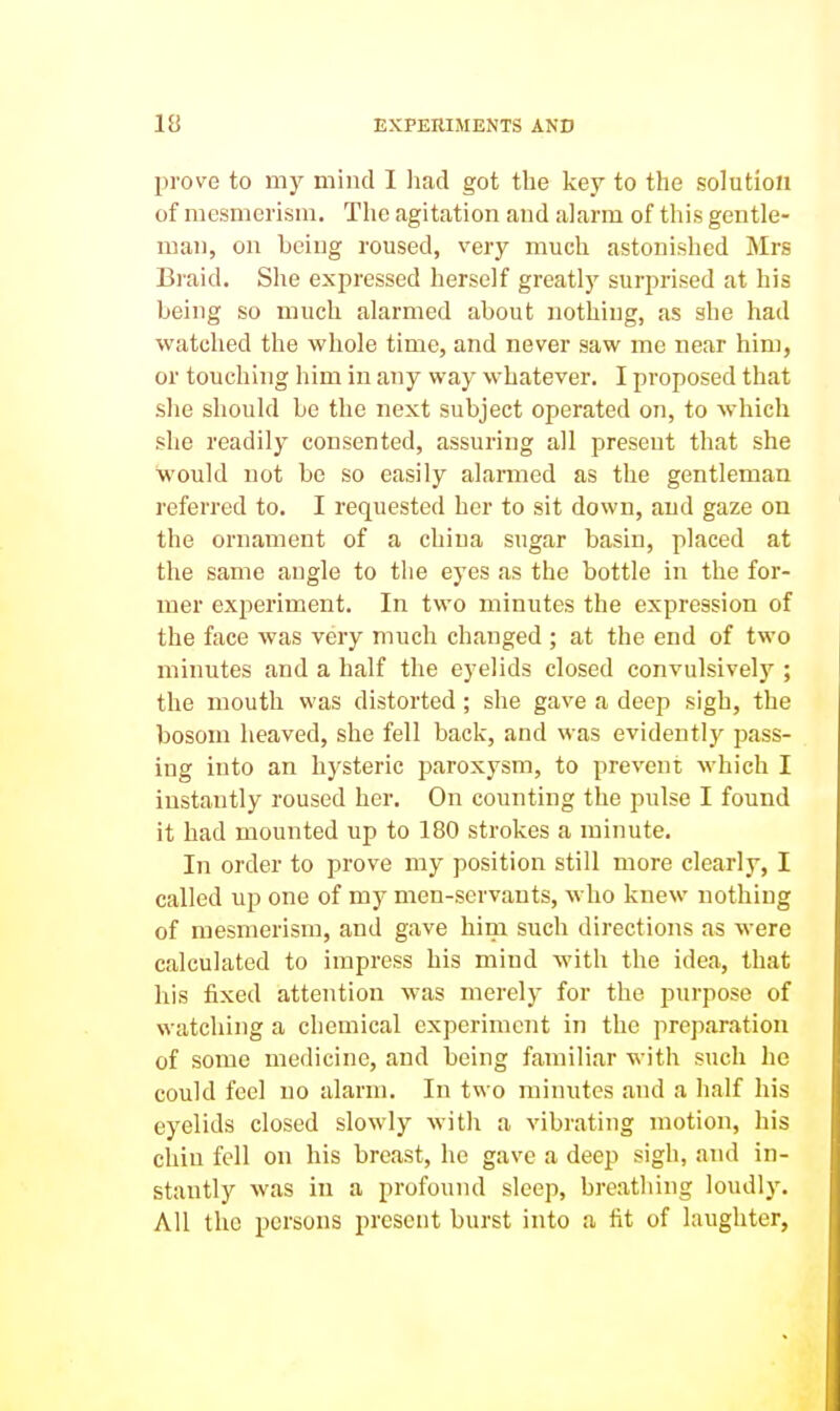 prove to my mind I liad got the key to the solution of mesmerism. The agitation and alarm of this gentle- man, on being roused, very much astonished Mrs Braid. She expressed herself greatly surprised at his being so much alarmed about nothing, as she had watched the whole time, and never saw me near him, or touching him in any way whatever. I proposed that she should be the next subject operated on, to which she readily consented, assuring all present that she would not be so easily alarmed as the gentleman referred to. I requested her to sit down, and gaze on the ornament of a china sugar basin, placed at the same augle to the eyes as the bottle in the for- mer experiment. In two minutes the expression of the face was very much changed ; at the end of two minutes and a half the eyelids closed convulsively ; the mouth was distorted; she gave a deep sigh, the bosom heaved, she fell back, and was evidently pass- ing into an hysteric paroxysm, to prevent which I instantly roused her. On counting the pulse I found it had mounted up to 180 strokes a minute. In order to prove my position still more clearly, I called up one of my men-servants, who knew nothing of mesmerism, and gave him such directions as were calculated to impress his mind with the idea, that his fixed attention was merely for the purpose of watching a chemical experiment in the preparation of some medicine, and being familiar with such he could feel no alarm. In two minutes and a half his eyelids closed slowly with a vibrating motion, his clan fell on his breast, he gave a deep sigh, and in- stantly was in a profound sleep, breathing loudly. All the persons present burst into a lit of laughter,