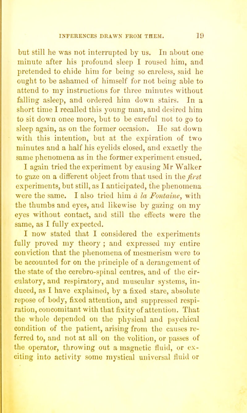 but still he was not interrupted by us. In about one minute after his profound sleep I roused him, and pretended to chide him for being so careless, said he ought to be ashamed of himself for not being able to attend to my instructions for three minutes without falling asleep, and ordered him down stairs. In a short time I recalled this young man, and desired him to sit down once more, but to be careful not to go to sleep again, as on the former occasion. He sat down with this intention, but at the expiration of two minutes and a half his eyelids closed, and exactly the same phenomena as in the former experiment ensued, I again tried the experiment by causing Mr Walker to gaze on a different object from that used in the first experiments, but still, as I anticipated, the phenomena were the same, I also trietl him a la Fontaine, with the thumbs and eyes, and likewise by gazing on my eyes without contact, and still the effects were the same, as I fully expected. I now stated that I considered the experiments fully proved my theory ; and expressed my entire conviction that the phenomena of mesmerism were to be accounted for on the principle of a derangement of the state of the cerebro-spinal centres, and of the cir- culatory, and respiratory, and muscular systems, in- duced, as I have explained, by a fixed stare, absolute repose of body, fixed attention, and suppressed respi- ration, concomitant with that fixity of attention. That the whole depended on the physical and psychical condition of the patient, arising from the causes re- ferred to, and not at all on the volition, or i)asses of the operator, throwing out a magnetic Huid, or ex- citing into activity some mystical universal fluid or
