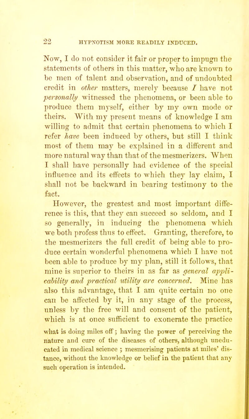 Now, I do not consider it fair or proper to impugn the statements of others in this matter, who are known to be men of talent and observation, and of undoubted credit in other matters, merely because / have not personalis/ witnessed the phenomena, or been able to produce them myself, either by my own mode or theirs. With my present means of knowledge I am willing to admit that certain phenomena to which I refer have been induced by others, but still I think most of them may be explained in a different and more natural way than that of the mesmerizers. When I shall have personally had evidence of the special influence and its effects to which they lay claim, I shall not be backward in bearing testimony to the fact. However, the greatest and most important diffe- rence is this, that they can succeed so seldom, and I so generally, in inducing the phenomena which we both profess thus to effect. Granting, therefore, to the mesmerizers the full credit of being able to pro- duce certain wonderful phenomena which I have not been able to produce by my plan, still it follows, that mine is superior to theirs in as far as general appli- cability and practical utility are concerned. Mine has also this advantage, that I am quite certain no one can be affected by it, in any stage of the process, unless by the free will and consent of the patient, which is at once sufficient to exonerate the practice what is doing miles off; having the power of perceiving tlie nature and cure of the dise.ases of others, although unedu- cated in medical science ; mesmerising patients at miles' dis- tance, without tlie knowledge or belief in the patient that any such operation is intended.