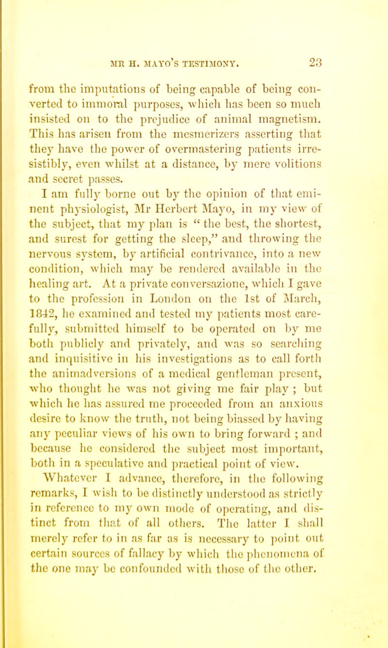 from the imputations of being capable of being con- verted to immoral purposes, which has been so much insisted on to the prejudice of animal magnetism. This has arisen from the mcsmerizcrs asserting that they have the power of overmastering patients irre- sistibly, even whilst at a distance, by mere volitions and secret passes. I am fully borne out by the opinion of tliat emi- nent physiologist, Mr Herbert Mayo, in my view of the subject, that my plan is  the best, the shortest, and surest for getting the sleep, and throwing the nervous system, by artificial contrivance, into a new condition, which may be rendered available in the healing art. At a private conversazione, which I gave to the profession in London on the 1st of March, 1842, he examined and tested my patients most care- fully, submitted himself to be operated on by me both publicly and privately, and was so searching and inquisitive in his investigations as to call forth the animadversions of a medical gentleman present, who thought he was not giving me fair play ; but which he has assured me proceeded from an anxious desire to know the truth, not being biassed by having any peculiar views of his own to bring forward ; and because he considered the subject most important, both in a speculative and practical point of view. Whatever I advance, therefore, in tiie following remarks, I wish to be distinctly understood as strictly in reference to my own mode of operating, and dis- tinct from that of all others. The latter I shall merely refer to in as far as is necessary to point out certain sources of fallacy by which the ])hciioniena of the one may be confounded with those of the other.