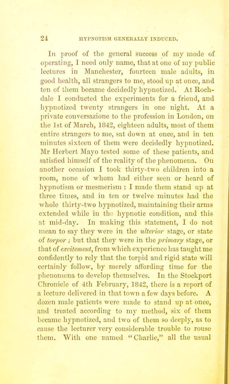 Ill proof of the general success of my mode of operating, I need only name, that at one of my public lectures in Manchester, fourteen male adults, in good health, all strangers to me, stood up at once, and ten of them became decidedly hypnotized. At Roch- dale I conducted the experiments for a friend, and hypnotized twenty strangers in one night. At a private conversazione to the profession in London, on the 1st of March, 1842, eighteen adults, most of them entire strangers to me, sat down at once, and in ten minutes sixteen of them were decidedly hypnotized. Mr Herbert Mayo tested some of these patients, and satisfied himself of the reality of the phenomena. On another occasion I took thirty-two children into a room, none of whom had either seen or heard of hypnotism or mesmerism : I made them stand up at three times, and in ten or twelve minutes had the whole thirty-two hypnotized, maintaining their arms extended while in the hypnotic condition, and this at mid-day. In making this statement, I do not mean to say they were in the ulterior stage, or state of torpor; but that they were in the immary stage, or that of excitement, from which experience has taught me confidently to rely that the torpid and rigid state will certainly follow, by merely affording time for the phenomena to develop themselves. In the Stockport Chronicle of 4th February, 1842, tliere is a report of a lecture delivered in that town a few days before. A dozen male patients were made to stand uj) at once, and treated according to my method, six of them became hypnotized, and two of them so deeply, as to cause the lecturer very considerable trouble to rouse them. With one named Charlie, all the usual