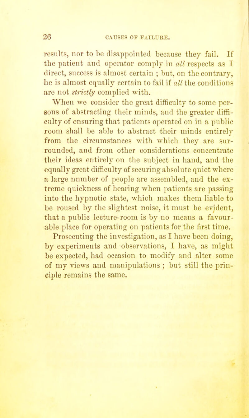 results, nor to be disappointed because they fail. If the patient and operator comply in all respects as I direct, success is almost certain ; but, on the contrary, he is almost equally certain to fail if cM the conditions are not strictly complied with. When we consider the great difficulty to some per- sons of abstracting their minds, and the greater diffi- culty of ensuring that patients operated on in a public room shall be able to abstract their minds entirely from the circumstances with which they are sur- rounded, and from other considerations concentrate their ideas entirely on the subject in hand, and the equally great difficulty of securing absolute quiet where a large number of people are assembled, and the ex- treme quickness of hearing when patients are passing into the hypnotic state, which makes them liable to be roused by the slightest noise, it must be evident, that a public lecture-room is by no means a favour- able place for operating on patients for the first time. Prosecuting the investigation, as I have been doing, by experiments and observations, I have, as might be expected, had occasion to modify and alter some of my views and manipulations ; but still the prin- ciple remains the same.