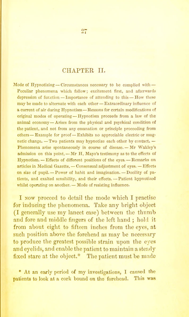 CHAPTER II. Mode of Hypnotizing — Circumstances necessary to be complied with — Peculiar phenomena which follow; excitement first, and afterwards depression of function—Importance of attending to this — How these may be made to alternate with each other — Extraordinary influence of a current of air during Hypnotism—Reasons for certain modifications of original modes of operating — Hypnotism proceeds from a law of the animal economy — Arises from the physical and psychical condition of the patient, and not from any emanation or principle proceeding from others — Example for proof—Exhibits no appreciable electric or mag- netic change. —Two patients may hypnotize each other by contact. — Phenomena arise spontaneously in course of disease. — Mr Wakley's admission on this point. — Mr H. Mayo's testimony as to the effects of Hypnotism. — Effects of different positions of the eyes. — Remarks on articles in Medical Gazette. — Consensual adjustment of eyes. — Effects on size of pupil. — Power of habit and imagination. — Docility of pa- tients, and exalted sensibility, and their effects.—Patient hypnotized whilst operating on another. — Mode of resisting influence. I NOW proceed to detail the mode -which I practise for inducing the phenomena. Take any bright object (I generally use my lancet case) between tlie thumb and fore and middle fingers of the left hand ; hold it from about eight to fifteen inches from the eyes, at such position above the forehead as may be necessary to produce the greatest possible strain upon the eyes and eyelids, and enable the patient to maintain a steady fixed stare at the object.* The patient must be made * At an early period of my invostigationa, I caused tlio patients to look at a cork bound on the forehead. This was