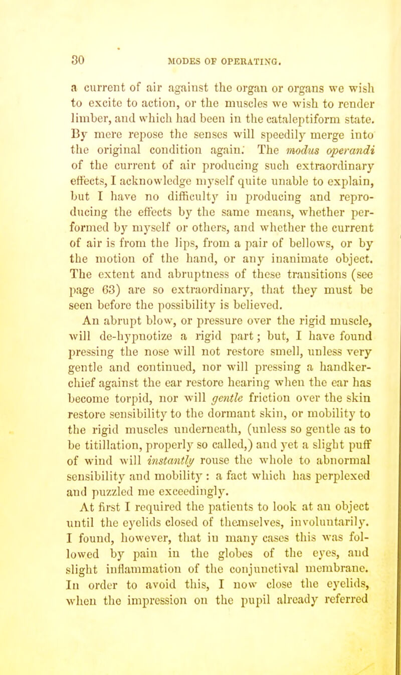 a current of air against the organ or organs we wish to excite to action, or the muscles we wish to render limber, and which had been in the cataleptiform state. By mere repose the senses will speedily merge into the original condition again; The modus operandi of the current of air producing such extraordinary effects, I acknowledge myself quite unable to explain, but I have no difficulty in producing and repro- ducing the effects by the same means, whether per- formed by myself or others, and whether the current of air is from the lips, from a pair of bellows, or by the motion of the hand, or any inanimate object. The extent and abruptness of these transitions (see page 63) are so extraordinary, that they must be seen before the possibility is believed. An abrupt blow, or pressure over the rigid muscle, will de-hypnotize a rigid part; but, I have found pressing the nose will not restore smell, unless very gentle and continued, nor will pressing a handker- chief against the ear restore hearing when the ear has become torpid, nor will gentle friction over the skin restore sensibility to the dormant skin, or mobility to the rigid muscles undei'neath, (unless so gentle as to be titillation, properly so called,) and yet a slight pufF of wind will instantly rouse the whole to abnormal sensibility and mobility : a fact which has perplexed and puzzled me exceedingly. At first I required the patients to look at an object until the eyelids closed of themselves, involuntarily. I found, however, that in many cases this was fol- lowed by pain in the globes of the eyes, and slight inflammation of the conjunctival membrane. In order to avoid this, I now close the eyelids, when the impression on the pupil already referred