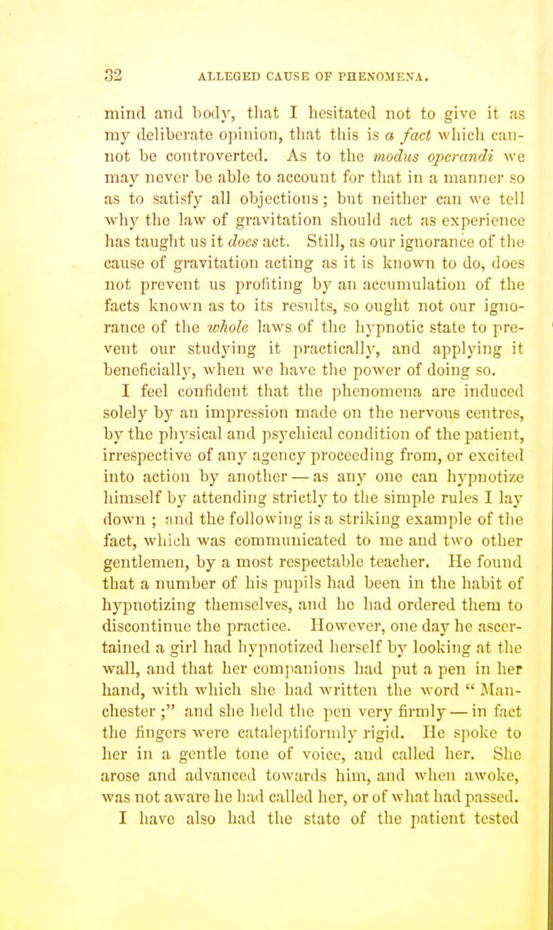 mind and body, tliat I hesitated not to give it as my deliberate opinion, that this is a faU which can- not be controverted. As to the modus operandi we may never be able to account for tliat in a manner so as to satisfy all objections; but neither can we tell why the law of gravitation should act as experience has taught us it does act. Still, as our ignorance of the cause of gravitation acting as it is known to do, does not prevent us profiting by an accumulation of the facts known as to its results, so ought not our igno- rance of the whole laws of the hypnotic state to pre- vent our studying it practically, and applying it beneficially, when we have the power of doing so. I feel confident that the phenomena are induced solely by an impression made on the nervous centres, by the phj'sical and psychical condition of the patient, irrespective of any agency proceeding from, or excited into action by another — as any one can hj^puotize himself by attending strictly to the simple rules I lay down ; and the following is a striking example of the fact, which was communicated to me and two other gentlemen, by a most respectable teacher. He found that a number of his pupils had been in the habit of hypnotizing themselves, and he had ordered them to discontinue the practice. However, one day he ascer- tained a girl had hypnotized herself by looking at the wall, and that her companions had put a pen in her hand, with which she had written the word  Man- chester ; and she held the pen very firmly — in fact the fingers were cataleptiformly rigid. He spoke to her in a gentle tone of voice, and called her. She arose and advanced towards him, and when awoke, was not aware he had called her, or of what had passed. I have also had the state of the patient tested