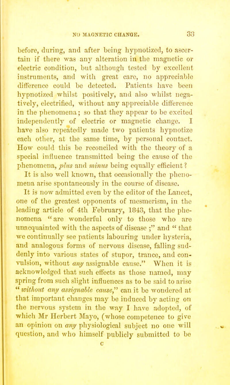 before, during, and after being hypnotized, to ascer- tain if there was any alteration ia the magnetic or electric condition, but although tested by excellent instruments, and Avith great care, no appreciable difference could be detected. Patients have been hypnotized whilst positively, and also whilst nega- tively, electrified, without any appreciable diti'erence in the phenomena; so that they appear to be excited independently of electric or magnetic change. I have also repeatedly made two patients hypnotize each other, at the same time, by personal contact. How could this be reconciled with the theory of a special influence transmitted being the cause of the phenomena, plus and minus being equally efficient ? It is also well known, that occasionally the pheno- mena arise spontaneously in the course of disease. It is now admitted even by the editor of the Lancet, one of the greatest opponents of mesmerism, in the leading article of 4th February, 1843, that the phe- nomena  are wonderful only to those who are unacquainted with the aspects of disease ; and  that we continually see patients labouring under hysteria, and analogous forms of nervous disease, falling sud- denly into various states of stupor, trance, and con- vulsion, without «rey assignable cause. When it is acknowledged that such effects as those named, may spring from such slight influences as to be said to arise  loithout any assignable cause,^^ can it be wondered at that important changes may be induced by acting on the nervous system in the way I have adopted, of which Mr Herbert Mayo, (whose competence to give an opinion on ani/ physiological subject no one will question, and who himself publicly submitted to bo