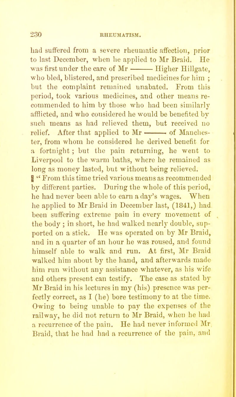 Lad suffered from a severe rheumatic affection, prior to last December, wlien lie applied to Mr Braid. He was first under the care of Mr Higher Hillgate, who bled, blistered, and prescribed medicines for him ; but the complaint remained unabated. From this period, took various medicines, and other means re- commended to him by those who had been similarly afflicted, and who considered he would be benefited by such means as had relieved them, but received no relief. After that applied to Mr ■ of Manches- ter, from whom he considered he derived benefit for a fortnight; but the pain returning, he went to Liverpool to the warm baths, vi^here he remained as long as money lasted, but without being relieved. I  From this time tried various means as recommended by different parties. During the whole of this period, he had never been able to earn a day's wages. When he applied to Mr Braid in December last, (1841,) had been suffering extreme pain in every movement of the body ; in short, he had walked nearly double, sup- ported on a stick. He was operated on by Mr Braid, and in a quarter of an hour he was roused, and found himself able to walk and run. At first, Mr Braid walked him about by the liand, and afterwards made him run without any assistance whatever, as his M'ife and others present can testify. The case as stated bj' Mr Braid in his lectures in my (his) presence was per- fectly correct, as I (he) bore testimony to at the time. Owing to being unable to pay the expenses of the railway, he did not return to Mr Braid, when he had a recurrence of the pain. He had never informed Mr Braid, tliat he had had a recurrence of the pain, and