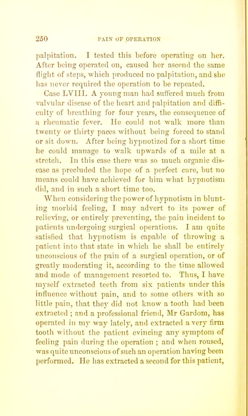 palpitation. I tested this before operating on her. After being operated on, caused her ascend the same flight of steps, which produced no palpitation, and she has never required the operation to be repeated. Case LVIII. A young man had suffered much from valvular disease of tlie heart and palpitation and diffi- culty of breathing for four years, the consequence of a rheumatic fever. He could not walk more than twenty or tiiirty paces without being forced to stand or sit down. After being hypnotized for a short time he could manage to walk upwards of a mile at a stretch. In this case there was so much organic dis- ease as precluded the hope of a perfect cure, but no means could have achieved for him what hypnotism did, and in such a short time too. When considering the power of hypnotism in blunt- ing morbid feeling, I may advert to its power of relieving, or entirely preventing, the pain incident to patients undergoing surgical operations. I am quite satisfied that hypnotism is capable of throwing a patient into that state in which he shall be entirely unconscious of the pain of a surgical operation, or of greatly moderating it, according to the time allowed and mode of management resorted to. Thus, I have myself extracted teeth from six patients under this influence without pain, and to some others with so little pain, that they did not know a tooth had been extracted ; and a professional friend, Mr Gardom, has operated in my way lately, and extracted a very firm tooth without the patient evincing any symptom of feeling pain during the operation ; and when roused, was quite unconscious of such an operation having been performed. He has extracted a second for this patient,