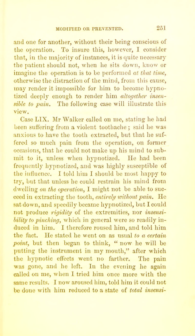 MODIFIED OR PREVENTED. 25] and cue for another, without their being conscious of the operation. To insure this, however, I consider that, in the majority of instances, it is quite necessary the patient should not, when he sits down, know or imagine the operation is to be performed at that time, otherwise the distraction of the mind, from this cause, may render it impossible for him to become hypno- tized deeply enough to render him altogether insen- sible to pain. The following case will illustrate this view. Case LIX. Mr Walker called on me, stating he had been suffering from a violent toothaclie; said he was anxious to have the tootli extracted, but that he suf- fered so much pain from tlie operation, on former occasions, that he could not make up his mind to sub- mit to it, unless when hypnotized. He had been frequently hypnotized, and was highly susceptible of the influence. I told him I should be most happy to try, but that unless he could restrain his mind from dwelling on the operation, I might not be able to suc- ceed in extracting the tooth, entirely toithout pain. He sat down, and speedily became hypnotized, but I could not produce rigidity of the extremities, nor insensi- bility to pinching, which in general were so readily in- duced in him. I therefore roused him, and told him the fact. He stated he went on as usual to a certain point, but then began to think,  now he will be putting the instrument in my mouth, after which the hypnotic effects went no farther. The pain was gone, and he left. In the evening he again called on me, when I tried him once more with the same results. I now aroused him, told him it could not be done with him reduced to a state of total inse7isi-