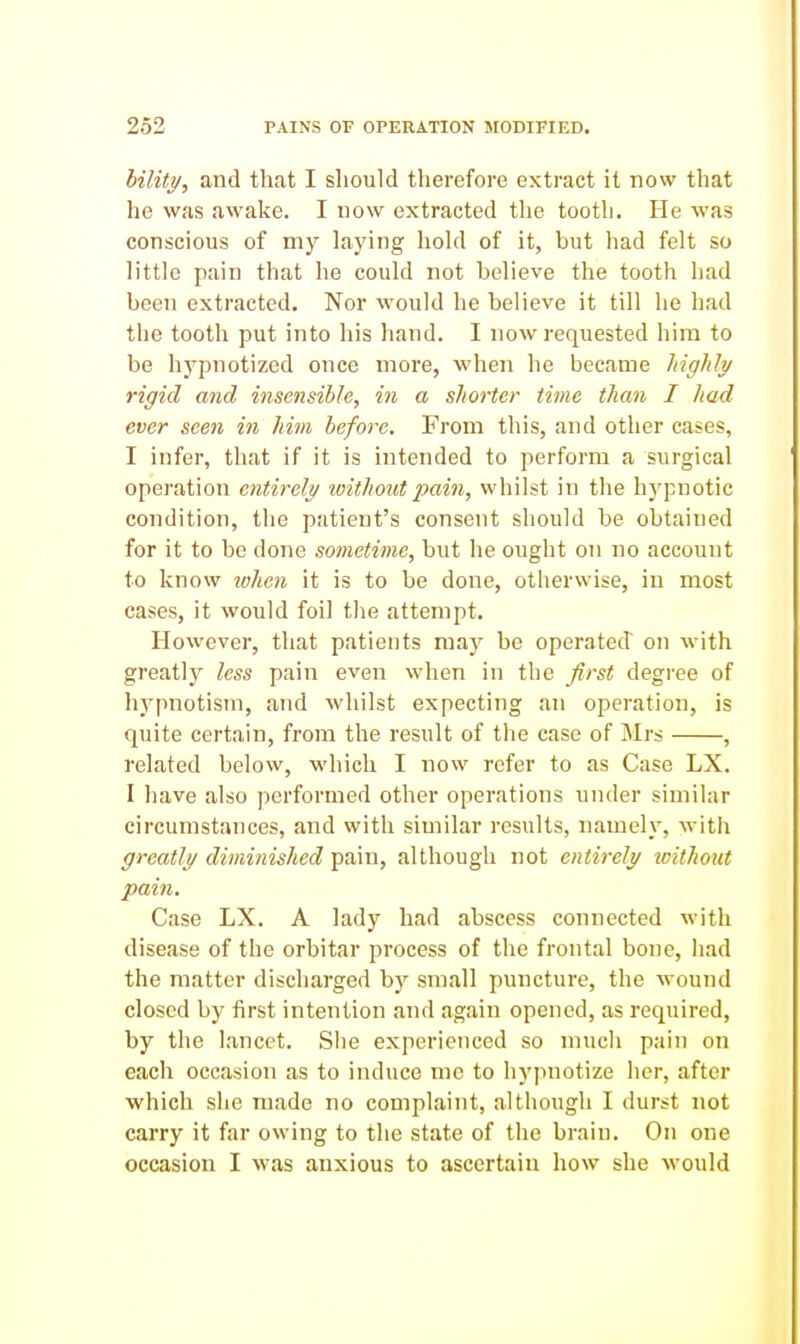 hility, and that I should therefore extract it now that he was avA'ake. I now extracted the tooth. He was conscious of my laying hold of it, but had felt so little pain that he could not believe the tooth had been extracted. Nor would he believe it till he had the tooth put into his hand. I now requested him to be hypnotized once more, when he became highly rigid and insensible, in a shorter time than I had ever seen in him before. From this, and other cases, I infer, that if it is intended to perform a surgical operation entirely without pain, whilst in the hypnotic condition, the patient's consent should be obtained for it to be done sometime, but he ought on no account to know lohen it is to be done, otherwise, in most cases, it would foil the attempt. However, that patients may be operated on with greatly less pain even when in the first degree of hypnotism, and whilst expecting an operation, is quite certain, from the result of the case of Mrs , related below, which I now refer to as Case LX. I have also performed other operations under similar circumstances, and with similar results, namely, witli greatly diminished pain, although not entirely without pain. Case LX. A lady had abscess connected with disease of the orbitar process of the frontal bone, had the matter discharged by small puncture, the wound closed by first intention and again opened, as required, by the lancet. She experienced so much pain on each occasion as to induce me to hypnotize her, after which she made no complaint, although I durst not carry it far owing to the state of the brain. On one occasion I was anxious to ascertain how she would