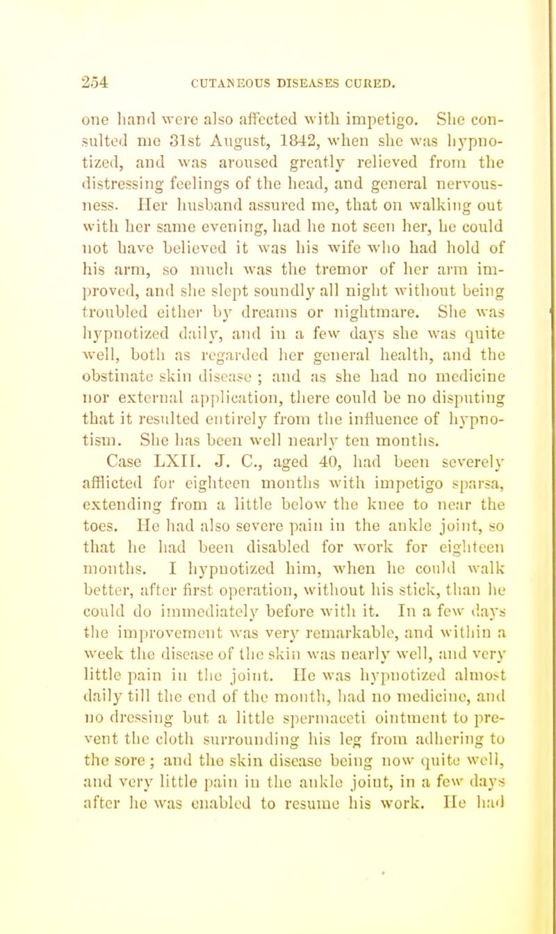 one liand were also affected with impetigo. Slie con- sulted me 81st August, 1842, when she was hypno- tized, and was aroused greatly relieved from the distressing feelings of the head, and general nervous- ness. Her husband assured me, that on walking out with her same evening, had he not seen her, he could not have believed it was his wife who had hold of his arm, so much was the tremor of her arm im- proved, and she slept soundly all night without being troubled either by dreams or nightmare. She was hypnotized daily, and in a few days she was quite well, both as regarded her general health, and the obstinate skin disease ; and as she had no medicine nor external aj)plieation, there could be no disputing that it resulted entirely from the intiuence of hypno- tism. She has been well nearly ten months. Case LXII. J. C, aged 40, had been severely afflicted for eighteen months with impetigo sparsa, extending from a little below the knee to near the toes. He had also severe pain in the ankle joint, so that he had been disabled for work for eighteen months. I hypnotized him, wlien he could walk better, after first operation, without his sticlc, than he could do immediately before with it. In a few days tlie improvement was very remarkable, and witliin a week the disease of llic skin was nearly well, and very little pain in the joint. He was hypnotized almost daily till the end of the month, had no medicine, and no dressing but a little spermaceti ointment to pre- vent tlie cloth surrounding his leg from adhering to the sore ; and the skin disease being now quite well, and very little pain in the ankle joint, in a few days after he was enabled to resume his work. He had