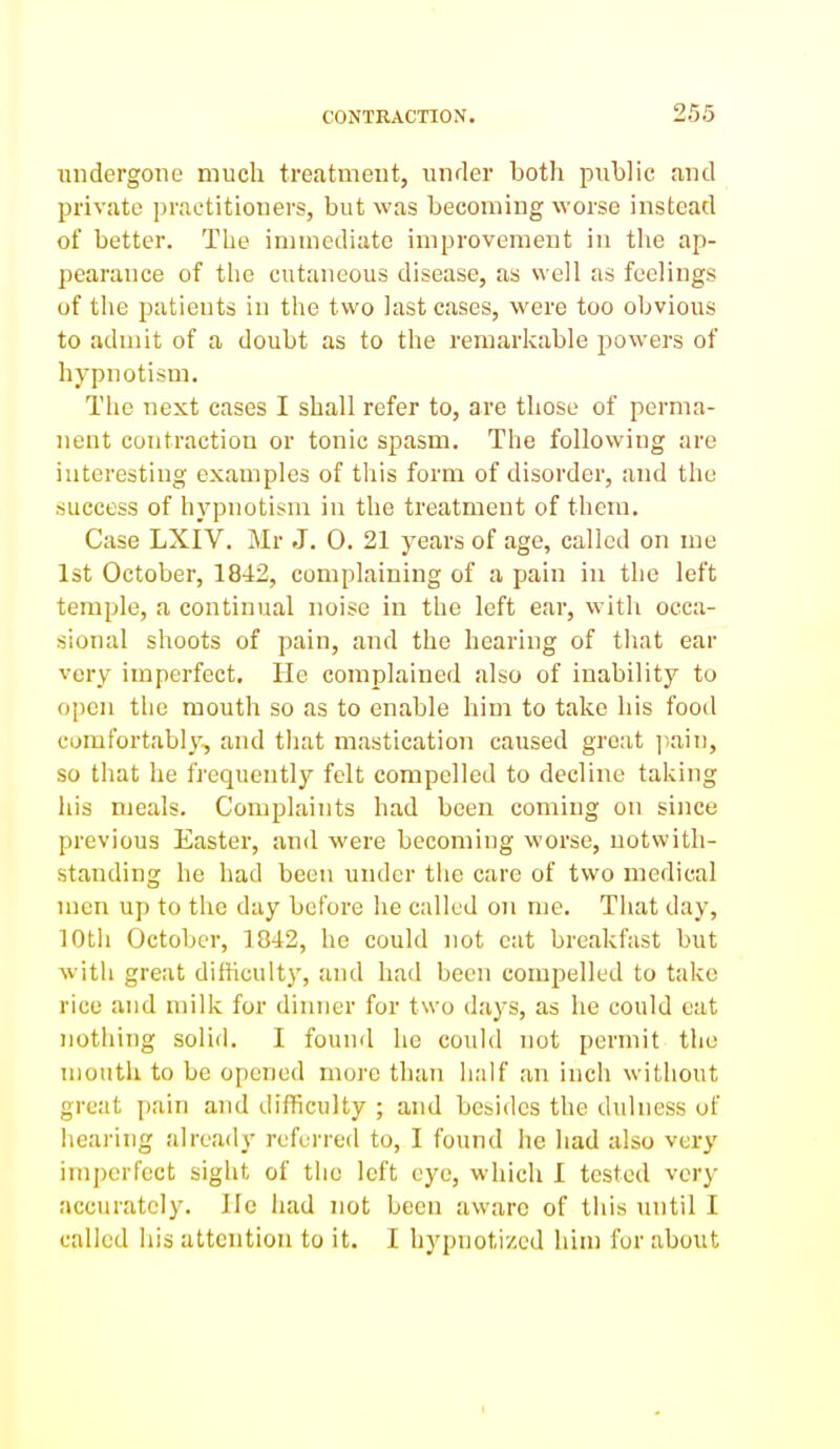 undergone much treatment, under both public and private practitioners, but was becoming worse instead of better. The immediate improvement in the ap- pearance of the cutaneous disease, as well as feelings of the patients in the two last cases, were too obvious to admit of a doubt as to the remarkable powers of hypnotism. The next cases I shall refer to, are those of perma- nent contraction or tonic spasm. The following are interesting examples of this form of disorder, and the success of hypnotism in the treatment of them. Case LXIV. Mr J. 0. 21 years of age, called on me 1st October, 1842, complaining of a pain in the left temple, a continual noise in the left ear, with occa- sional shoots of pain, and the hearing of that ear very imperfect. He complained also of inability to open the mouth so as to enable him to take his fooil comfortably, and that masticatioii caused great ]iain, so that he frequently felt compelled to decline taking his meals. Complaints had been coming on since previous Easter, and were becoming worse, notwith- standing he had been under the care of two medical men up to the day before he called 07i me. That day, 10th October, 1842, he could not cat breakfast but with great difticult}', and had been compelled to take rice and milk for dinner for two days, as he could cat nothing solid. I found he could not permit the moutli to be opened more than half an inch without great \ni\n and difficulty ; and besides the dulness of hearing already referred to, I found he had also very imperfect sight of the left eye, which I tested very accurately. lie had not been aware of this until I called his attention to it. I hypnotized him for about