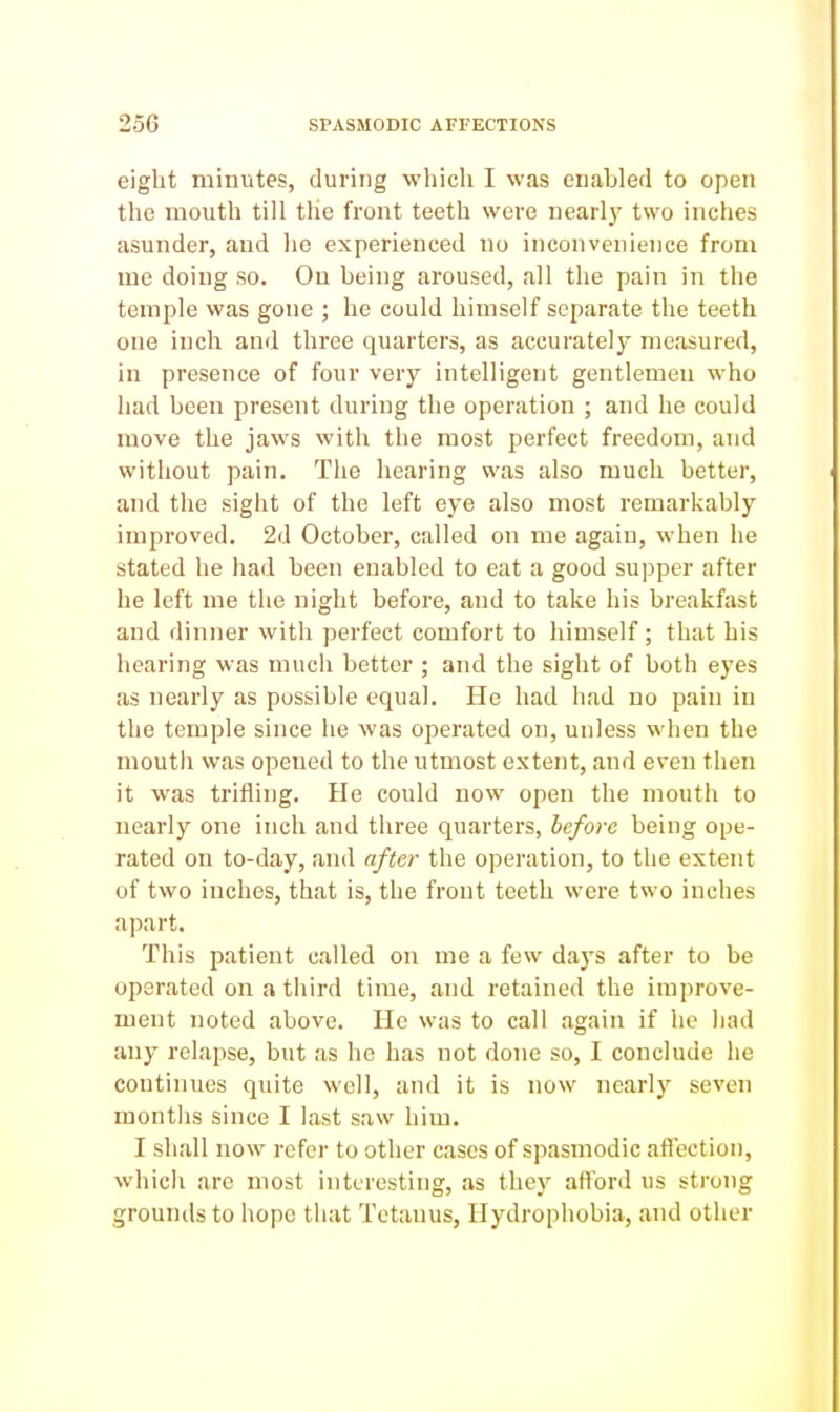 eight minutes, during which I was enabled to open the mouth till the front teeth were nearly two inches asunder, and he experienced no inconvenience from me doing so. On being aroused, all the pain in the temple was gone ; he could himself separate the teeth one inch and three quarters, as accurately measured, in presence of four very intelligent gentlemen who had been present during the operation ; and he could move the jaws with the most perfect freedom, and without pain. The hearing was also much better, and the sight of the left eye also most remarkably improved. 2d October, called on me again, when he stated he had been enabled to eat a good supper after he left me the night before, and to take his breakfast and dinner with perfect comfort to himself; that his hearing was much better ; and the sight of both eyes as nearly as possible equal. He had had no pain in the temple since he was operated on, unless when the moutli was opened to the utmost extent, and even then it was trifling. He could now open the mouth to nearly one inch and three quarters, ieforc being ope- rated on to-day, and after the operation, to the extent of two inches, that is, the front teeth were two inches apart. This patient called on me a few days after to be operated on a third time, and retained the improve- ment noted above. He was to call again if he had any relapse, but as he has not done so, I conclude he continues quite well, and it is now nearly seven months since I last saw him. I shall now refer to other cases of spasmodic aflcction, which are most interesting, as they aftbrd us strong grounds to hope that Tetanus, Hydrophobia, and other