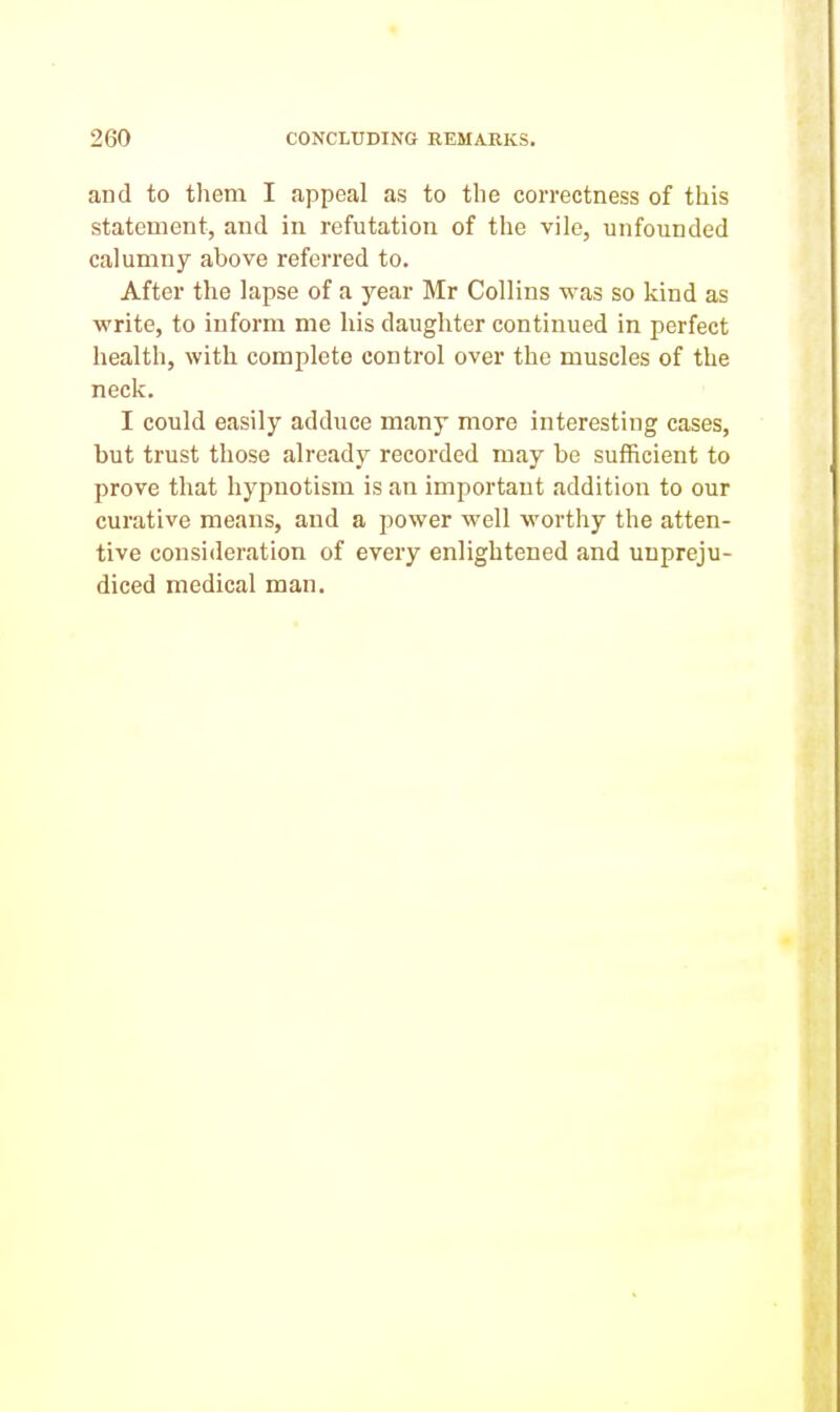 and to them I appeal as to the correctness of this statement, and in refutation of the vile, unfounded calumny above referred to. After the lapse of a year Mr Collins was so kind as ■write, to inform me his daughter continued in perfect health, with complete control over the muscles of the neck. I could easily adduce many more interesting cases, but trust those already recorded may be sufficient to prove that hypnotism is an important addition to our curative means, and a power well worthy the atten- tive consideration of every enlightened and unpreju- diced medical man.