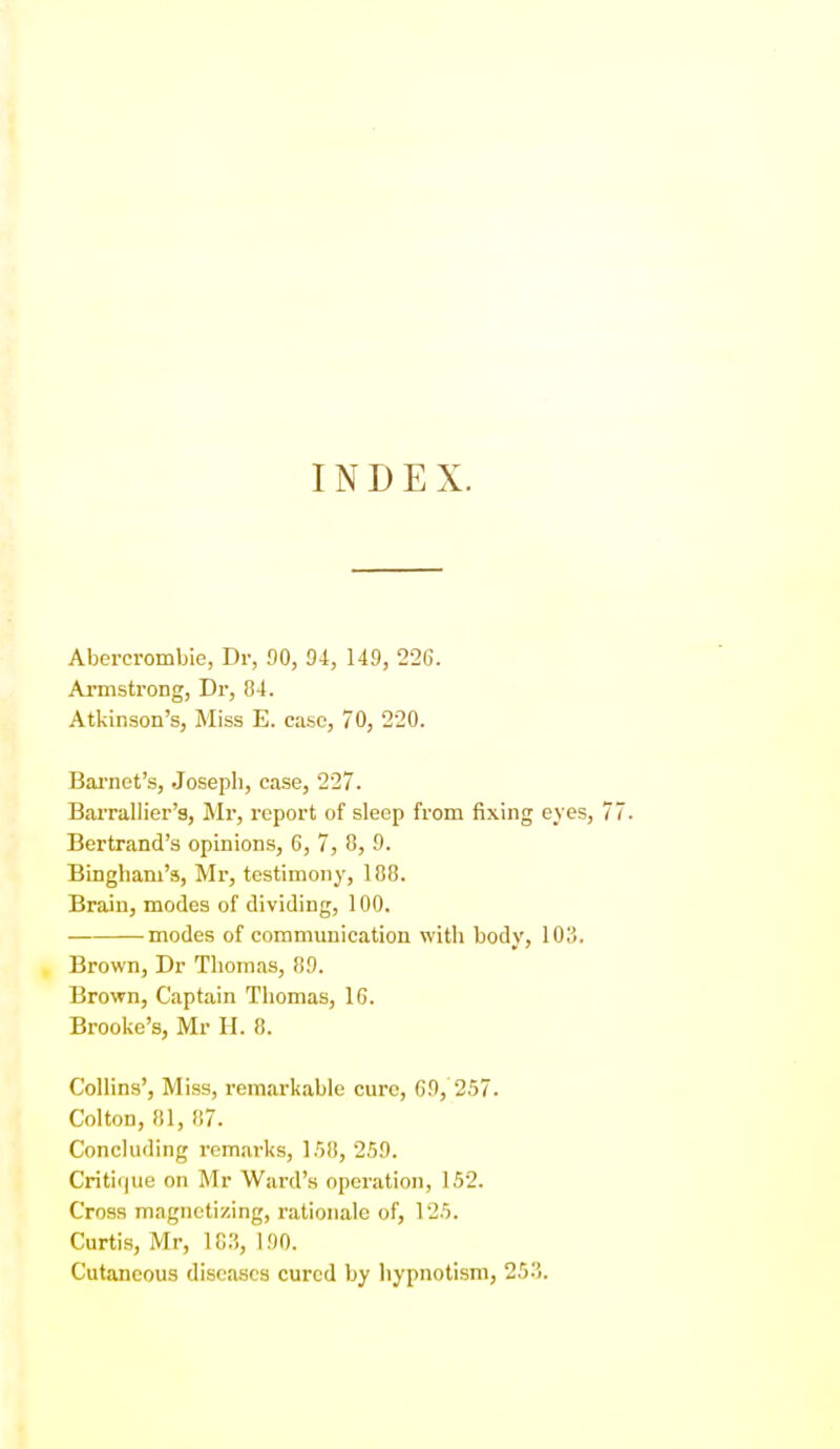 INDEX. Abercrombie, Dr, 00, 04, 140, 22G. Armstrong, Di', 84. Atkinson's, Miss E. case, 70, 220. Bai-net's, Joseph, case, 227. Bai-rallier's, Mr, report of sleep from fixing eyes, Bertrand's opinions, 6, 7, 8, 0. Bingham's, Mr, testimony, 188. Brain, modes of dividing, 100. modes of communication with body, 103. Brown, Dr Thomas, 80. Brown, Captain Tliomas, 16. Brooke's, Mr H. 8. Collins', Miss, remarkable cure, GO, 2.57. Colton, 81, 87. Concluding remarks, 1.58, 250. Critir|ue on Mr Ward's operation, 152. Cross magnetizing, rationale of, 125. Curtis, Mr, 10.,, 100. Cutaneous diseases cured by liypnotism, 253.