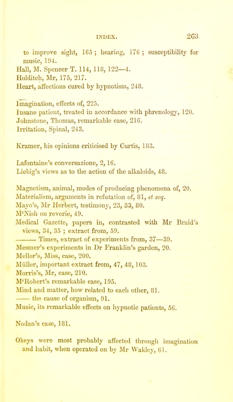 to improve sight, 165 ; hearing, 17C ; susceptibihty for music, 194. Hall, M. Spencer T. 114, 118, 122—4. Holditch, Mr, 175, 217. Heart, affections cured by hypnotism, 248. Imagination, effects of, 225. Insane patient, treated in accordance with phrenology, 120. Johnstone, Tliomas, remarkable case, 216. Irritation, Spinal, 243. Kramer, his opinions criticised by Curtis, 183. Lafontaine's conversazione, 2,16. Liebig's views as to the action of the aUjaloids, 48. Magnetism, animal, modes of producing phenomena of, 20. Materialism, arguments in refutation of, 81, et seq. Mayo's, Mr Herbert, testimony, 23, 33, 80. M'Nish on reverie, 49. Medical Gazette, papers in, contrasted with Mr Braid's views, 34, 35 ; extract from, 59. Times, extract of experiments from, 37—39. Mesmer's experiments in Dr Franklin's garden, 20. Mellor's, Miss, case, 200. Miiller, important extract from, 47, 48, 103. Morris's, Mr, case, 210. M'Robert's remarkable case, 195. Mind and matter, how related to each other, 81. the cause of organism, 91. Music, its remarliable eifects on hypnotic patients, 56. Nodan's case, 181. Okeys were most probably affected through imagination and habit, when operated on by Mr Wakluy, 61.