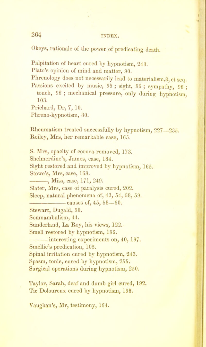 Okeys, rationale of the power of predicating death. Palpitation of heart cured by hypnotism, 248. Plato's opinion of mind and matter, 90. Phrenology does not necessarily lead to materialism,8, et sei^ Passions excited by music, 95 ; sight, 96 ; sympathy, 96 touch, 96 ; mechanical pressure, only during hypnotism 103. Prichard, Dr, 7, 10. Plireno-hypuotism, 80. Rheumatism treated successfully by hypnotism, 227—235. Roiley, Mrs, her remarkable case, 105. S. Mrs, opacity of cornea removed, 173. Shelmerdine's, James, case, 184. Sight restored and improved by hj-pnotism, 165. Stowe's, Mrs, case, 169. , Miss, case, 171, 249. Slater, Mrs, case of paralysis cured, 202. Sleep, natural phenomena of, 43, 54, 58, 59. causes of, 45, 58—GO. Stewart, Dugald, 90. Somnambuhsm, 44. Sunderland, La Roy, his views, 122. Smell restored by hypnotism, 196. interesting experiments on, 40, 197. Smellie's predication, 105. Spinal irritation cured by hypnotism, 243. Spasm, tonic, cured by hypnotism, 255. .Surgical operations during hypnotism, 250. Taylor, Sarah, deaf and dumb girl cured, 192. Tic Doloureux cured by hypnotism, 198. V.aughan's, Mr, testimony, 164.