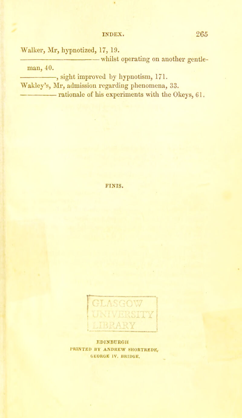Walker, Mr, hypnotized, 17, 19. whilst operating on another gentle- man, 40. -, sight improved by hypnotism, 171. Wakley's, Mr, admission regarding phenomena, 33. rationale of liis experiments with the Okeys, 61 FINIS. KDINDTTRGII rillNTKI) UY ANDREW SHOnTHEDK, OtOllOK IV. UlllDOH.