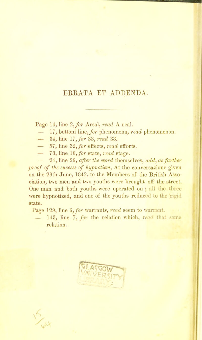 ERRATA ET ADDENDA. Page 14, line 2,/or Arsal, read A real. — 17, bottom line,/or phenomena, read phenomenon. — 34, line 17,/or 33, read 38. — 57, line 32,/or effects, read efforts. — 78, line 16,/or state, read stage. — 24, line 26, after the word themselves, add, as farther proof of the success of hyj^notism, At the conversazione given on the 29th June, 1842, to the Members of the British Asso- ciation, two men and two youths were brought off the street. One man and both youths were operated on ; all the three were hypnotized, and one of the youths reduced to the'risid state. Page 129, Hue 6,/or warrants, read seem to warrant. — 143, line 7, for the relation which, read that some- relation. \