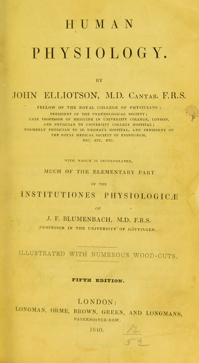 HUMAN PHYSIOLOGY. BY JOHN ELLIOTSON, M.D. Cantab. F.R.S. FELLOW OK THE ROY.VL COLLEGE OK PHYSICIANS ; PRESIDENT OF THE PHRENOLOGICAL SOCIETY; LATE PROFESSOR OF MEDICINE IN UNIVERSITY COLLEGE, LONDON, AND PHYSICIAN TO UNIVERSITY COLLEGE HOSPITAL ; FORMERLY PHYSICIAN TO ST. THOMAs's HOSPITAL, AND PRESIDENT OF THE ROYAL MEDICAL SOCIETY OF EDINBURGH, ETC. ETC. ETC. WITH WHICH IS INCORPORATED, MUCH OF THE ELEMENTARY PART OF THK INSTITUTIONS PHYSIOLOGICyE OF • J. F. BLUMENBACH, M.D. F.R.S. PROFESSOR IN THE UNIVERSITY OF OOTTINGEN. ILLUSTRATED WITH NUMEROUS WOOD-CUTS. ril-TH EDITION. LONDON: fcONGMAN, ORME, BRQWN, GREEN, AND LONGMANS, I' A I B R N ObT It - R 0 ff. I <S 10.