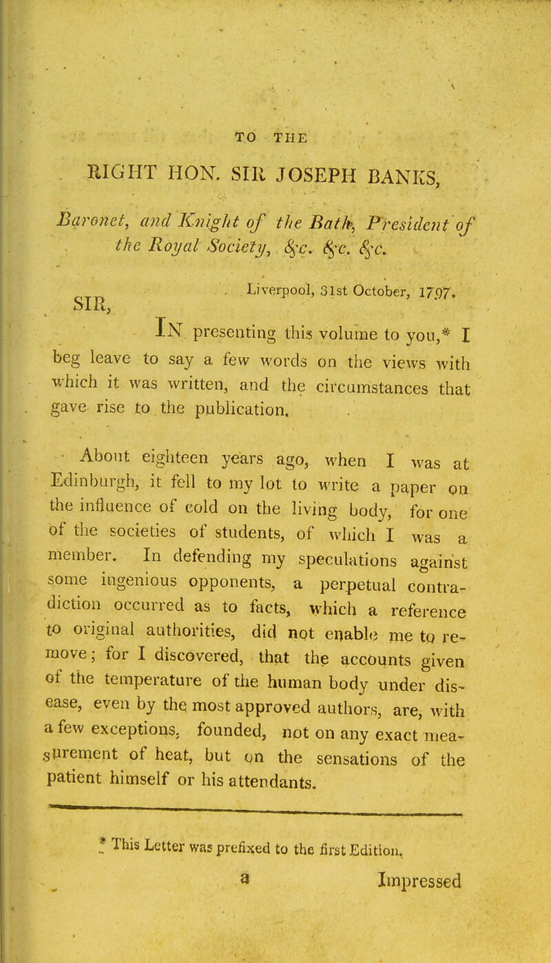 TO THE RIGHT HON. Sill JOSEPH BANKS, Baronet, and Knight of the Bath, President of the Royal Society, 8^^c. S^^c. S^^c. Liverpool, 31st October, 17(57. Sllt^ In presenting this volume to yon,* I beg leave to say a few words on the views with which it was written, and the circumstances that gave rise to the publication. About eighteen years ago, when I was at Edinburgh, it fell to my lot to write a p^per oa the influence of cold on the living body, for one of the societies of students, of which I was a member. In defending my speculations against some ingenious opponents, a perpetual contra- diction occurred as to facts, which a reference to original authorities, dicj not enable me to re- move; for I discovered, th?it the accounts given of the temperature of the human body under dis- ease, even by the most approved authors, are, with a few exceptions, founded, not on any exact mea^ sUrement of heat, but gn the sensations of the patient himself or his attendants. * This Letter was prefixed to the first Edition, a Impressed