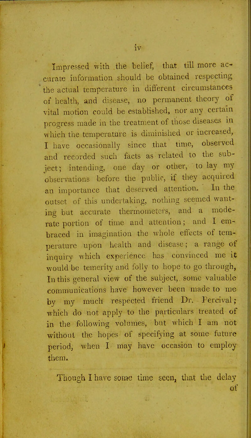 Impressed with the belief, that till more ac- curate information should be obtained respecting * tlie actual temperature in difierent circumstances of health, and disease, no permanent theory of vital motion could be established, nor any certain progress made in the treatment of those diseases in which the temperature is diminished or mcreased, I have occasionally since that time, observed and recorded such facts as related to the sub- ject; intending, one day or other, to lay my observations before the public, if they acquired an importance that deserved attention. In the outset of this undertaking, nothing seemed want- ing but accurate thermometers, and a mode- rate portion of time and attention; and I em- braced in imagination the whole effects of tera- X^erature upon health and disease; a range of inquiry which experience has convinced me it would be temerity and folly to hope to go through, In this general view of the subject, some valuable communications have however been made to me by my much respected friend Dr. Fercival; which do not apply to the particulars treated of in the following volumes, but M'hich I am not without the hopes of specifying at some future period, w^hen I may have occasion to employ them. Though I have some time seen, tliat the delay of