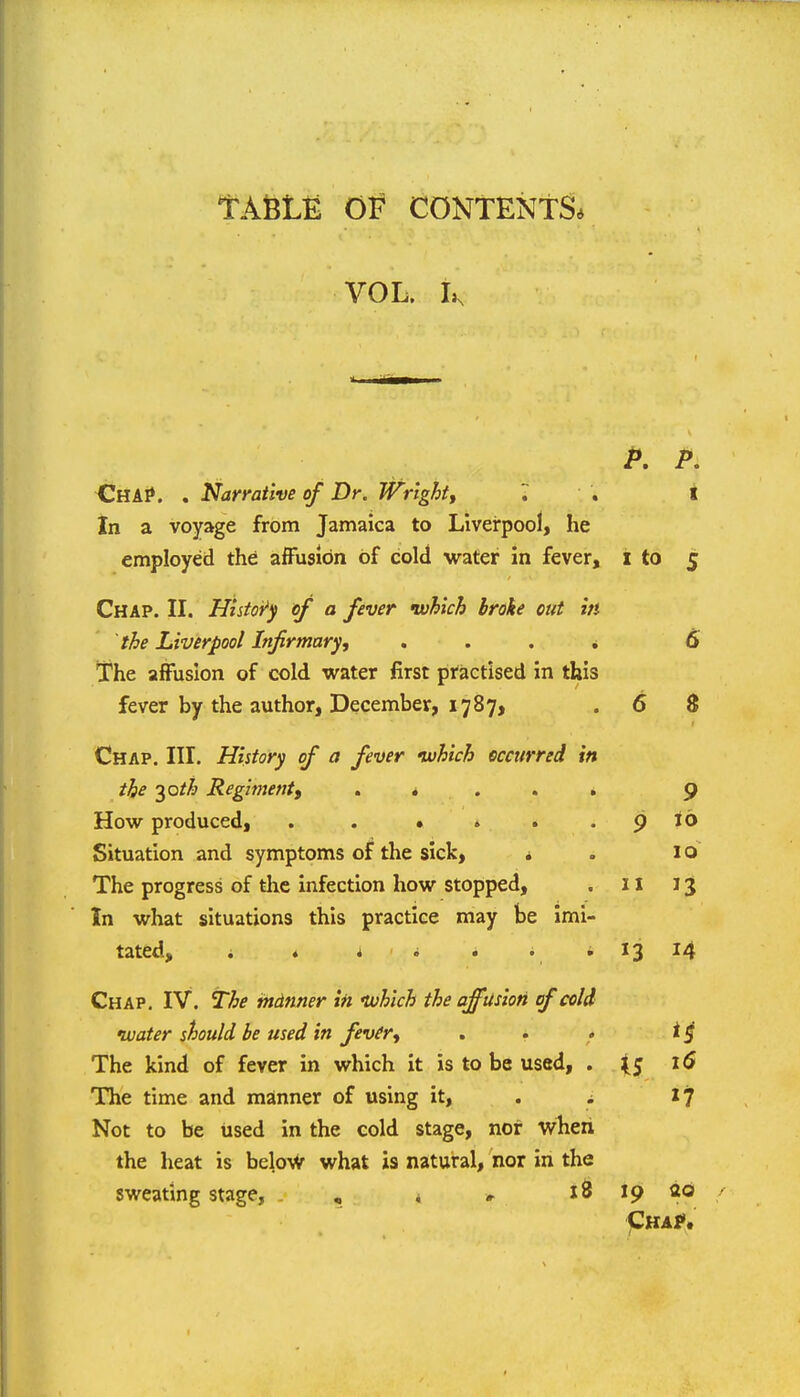 TASLE Of CONTENTS* VOL. P. P. -ChAI». . Narrative of Dr. Wright, '. . t In a voyage from Jamaica to Liverpool, he employed the affusion of cold water in fever, i to 5 Chap. II. Histoi^y of a fever which broke out in the Liverpool Infirmary, , . . * 6 The affusion of cold water first practised in this fever by the author, December, 1787, .6 8 Chap. III. History of a fever uuhich occurred in the ^oth Regiment, . * . . . 9 How produced, . . • » . . 9 Jo Situation and symptoms of the sick, » . 10 The progress of the infection how stopped, . 11 13 In what situations this practice may be imi- tated, . ♦ i i . . i 13 14 Chap. IV. The mdnner in tvhich the affusion of cold tuater should be used in fever, . . . The kind of fever in which it is to be used, . \S The time and manner of using it, . i '7 Not to be used in the cold stage, nor wheii the heat is below what is natural, nor in the sweating stage, . , i # x& 19 ao Cha?.