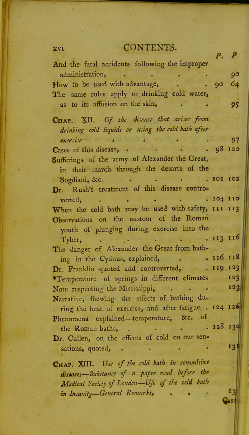 P. P And tke fatal accidents following the improper administration, . . . . pd llow to be used with advantage, . . 90 64 The same rules apply to drinking cold water, as to its iifFusion on the skin, i . g$ Ghap. XII. Of the disease that arises from drinking cold liquids or using the cold hath after exercise t i * . 97 Cases of this disease, 1 i i * 98 100 Sufferings of the army of Alexander the Great, in their march through the desarts of the Sogdiani, &c, . . • . lOl loj Dr. Rush'^ treatment of this disease coritro* verted, ..... 104 When the cold bath may be used with safety, in 113 Observations on the oustom of the Roman youth of plunging during exercise into the Tyber, . .. • . • The danger of Alexander the Great from bath ing in the Cydnus, explained, . , 116 118 Dr. Franklin quoted and controvetted, . 119 J^S ♦Temperature of springs in different climates 123 Note respecting the Mississippi, . . .123 Narrati'.e, fhewing the effects of bathing du ring the heat of exercise, and after fatigue . 124 126 Phenomena explained—temperature, &c. of the Roman baths, . . . . 128 13c Dr. Cullen, on the effects of cold on our sen- sations, quoted, , • • • '3 Chap. XIII. Use of the cold hath in convulsive diseases—Substance of a paper read hefore the Medical Society of London—life of the cold hath in Insanity—General Remarks, . • • ^3