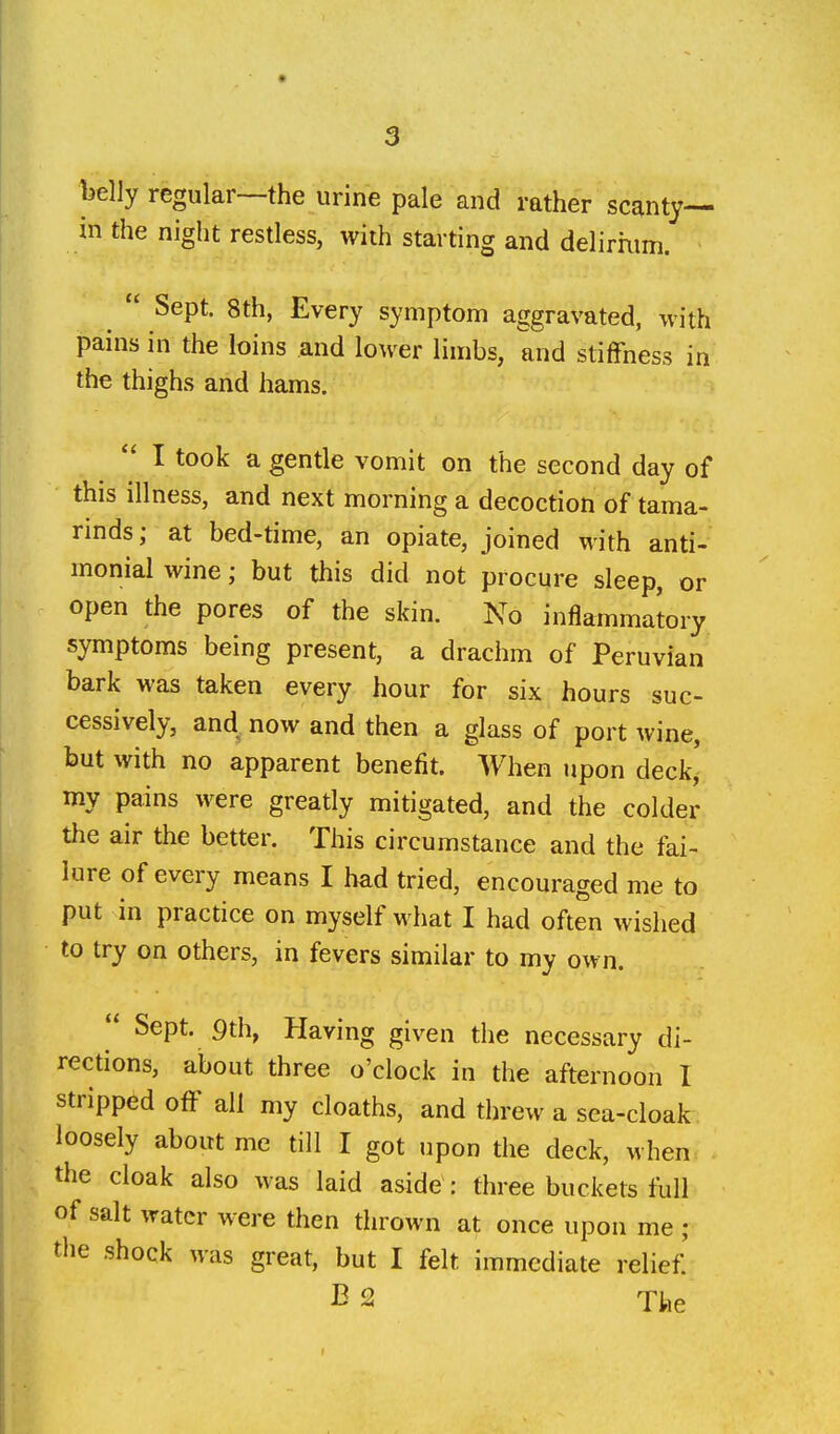 belly regular—the urine pale and rather scanty— in the night restless, with starting and delirium.  Sept. 8th, Every symptom aggravated, with pains in the loins and lower limbs, and stiffness in the thighs and hams. I took a gentle vomit on the second day of this illness, and next morning a decoction of tama- rinds; at bed-time, an opiate, joined with anti- monial wine; but this did not procure sleep, or open the pores of the skin. No inflammatory symptoms being present, a drachm of Peruvian bark was taken every hour for six hours suc- cessively, and^ now and then a glass of port wine, but with no apparent benefit. When upon deck, my pains were greatly mitigated, and the colder the air the better. This circumstance and the fai- lure of every means I had tried, encouraged me to put in practice on myself what I had often wished to try on others, in fevers similar to my own.  Sept. 9th, Having given the necessary di- rections, about three o'clock in the afternoon I stripped off all my cloaths, and threw a sea-cloak loosely about me till I got upon the deck, when the cloak also was laid aside : three buckets full of salt water were then thrown at once upon me ; the shock was great, but I felt immediate relief' B 2 The