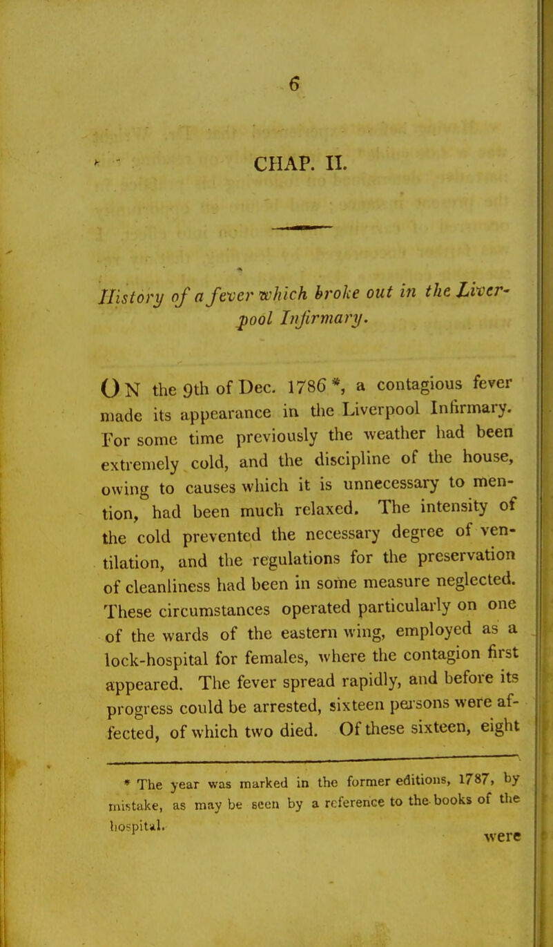 CHAP. 11. History of a fever which broke out in the Liver- ^ool Tnfirmai^y. On the 9th of Dec. 1786* a contagious fever made its appearance in Uie Liverpool Infirmary. For some time previously the weather had been extremely cold, and the discipline of the house, owing to causes which it is unnecessary to men- tion, had been much relaxed. The intensity of the cold prevented the necessary degree of ven- tilation, and the regulations for the preservation of cleanliness had been in some measure neglected. These circumstances operated particularly on one of the wards of the eastern wing, employed as a lock-hospital for females, where the contagion first appeared. The fever spread rapidly, and before its progress could be arrested, sixteen peisons were af- fected, of which two died. Of these sixteen, eight * The year was marked in the former editions, 1787, by mistake, as may be Been by a reference to the-books of the hospital. were