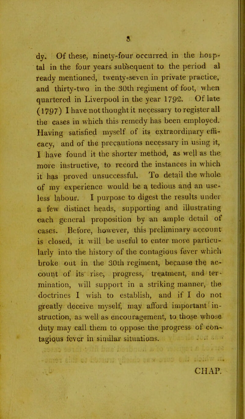 dy. Of these, ninety-four occurred in the hosp- tal in the four years subsequent to the period al ready mentioned, twenty-seven in private practice, and thirty-two in the 30th regiment of foot, when quartered in Liverpool in the year 1792. Of late (1797) I have not thought it necessary to register all the cases in which this remedy has been employed. Having satisfied myself of its extraordinary effi- cacy, and of the precautions necessary in using it, I have found it the shorter method, as well as the more instructive, to record the instances in which it has proved unsuccessful. To detail the whole of my experience would be a tedious and an use^ less l£|,bour. I purpose to digest the results under a few distinct heads, supporting and illustrating each general proposition by an ample detail of cases. Before, however, this preliminary account is closed, it will be useful to enter more particu- larly into the history of the contagious fever which broke out in the 30th regiment, because the ac- count of its rise, progress, treatment, and ter- mination, will support in a striking manner, the doctrines I wish to establish, and if I do not greatly deceive myself, may afFoi'd important ■ in- struction, as well as encouragement, to, those whose duty may call tliem to pppose the progress of con- tagious fever in similar situations.