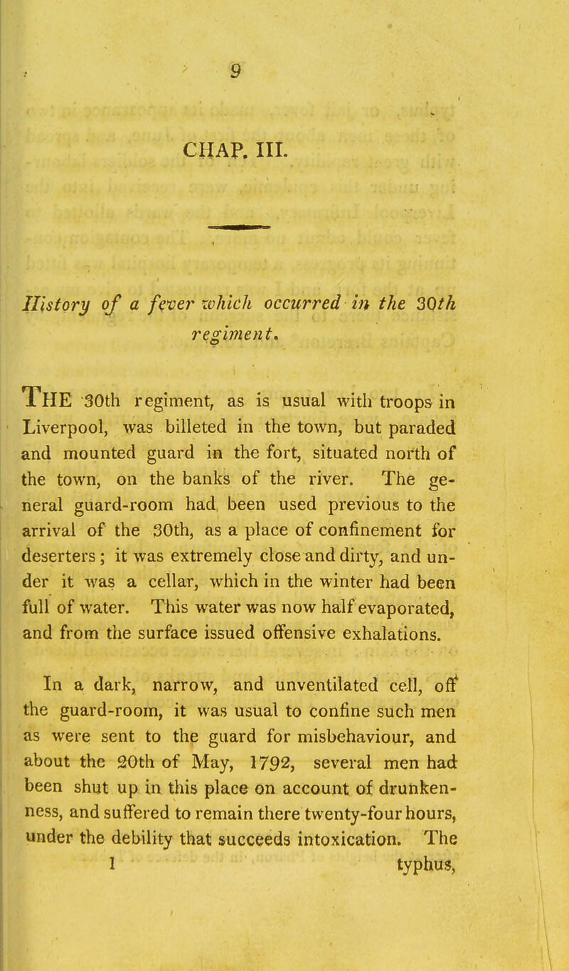 CHAP. III. His fori/ of a f^^er which occurred in the 20th regiment» The 30th regiment, as is usual with troops in Liverpool, was billeted in the town, but paraded and mounted guard in the fort, situated north of the town, on the banks of the river. The ge- neral guard-room had, been used previous to the arrival of the 30th, as a place of confinement for deserters; it was extremely close and dirty, and un- der it was a cellar, which in the winter had been full of water. This water was now half evaporated, and from the surface issued offensive exhalations. In a dark, narrow, and unventilated cell, ofl^ the guard-room, it was usual to confine such men as were sent to the guard for misbehaviour, and about the 20th of May, 1792, several men had been shut up in this place on account of drunken- ness, and suffered to remain there twenty-four hours, under the debility that succeeds intoxication. The 1 typhus,