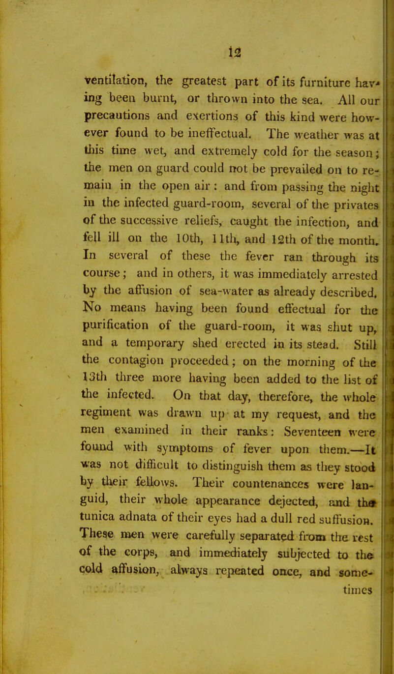 ventilation, the greatest part of its furniture hav-- ing been burnt, or thrown into the sea. All ou; precautions and exertions of this kind were how- ever found to be ineffectual. The weather was at this time wet, and extremely cold for the season the men on guard could rrot be prevailed on to re- main in the open air : and from passing the night in the infected guard-room, several of the privates of the successive reliefs, caught the infection, and fell ill on the 10th, 11th, and l£th of the month. In several of these the fever ran through its course; and in others, it was immediately arrested by the affusion of sea-water as already described. No means having been found effectual for the purification of the guard-room, it was shut up, and a temporary shed erected in its stead. Still the contagion proceeded; on the morning of the 13th three more having been added to the list of the infected. On that day, therefore, the whole regiment was drawn up - at my request, and the men examined in their ranks: Seventeen were found with symptoms of fever upon them.—It was not difficult to distinguish them as they stood by their fellows. Their countenances were lan- guid, their whole appearance dejected, and tha tunica adnata of their eyes had a dull red suffusion. These men were carefully separated from the rest of the corps, and immediately subjected to the cold affusion, always repeated once, and some- times