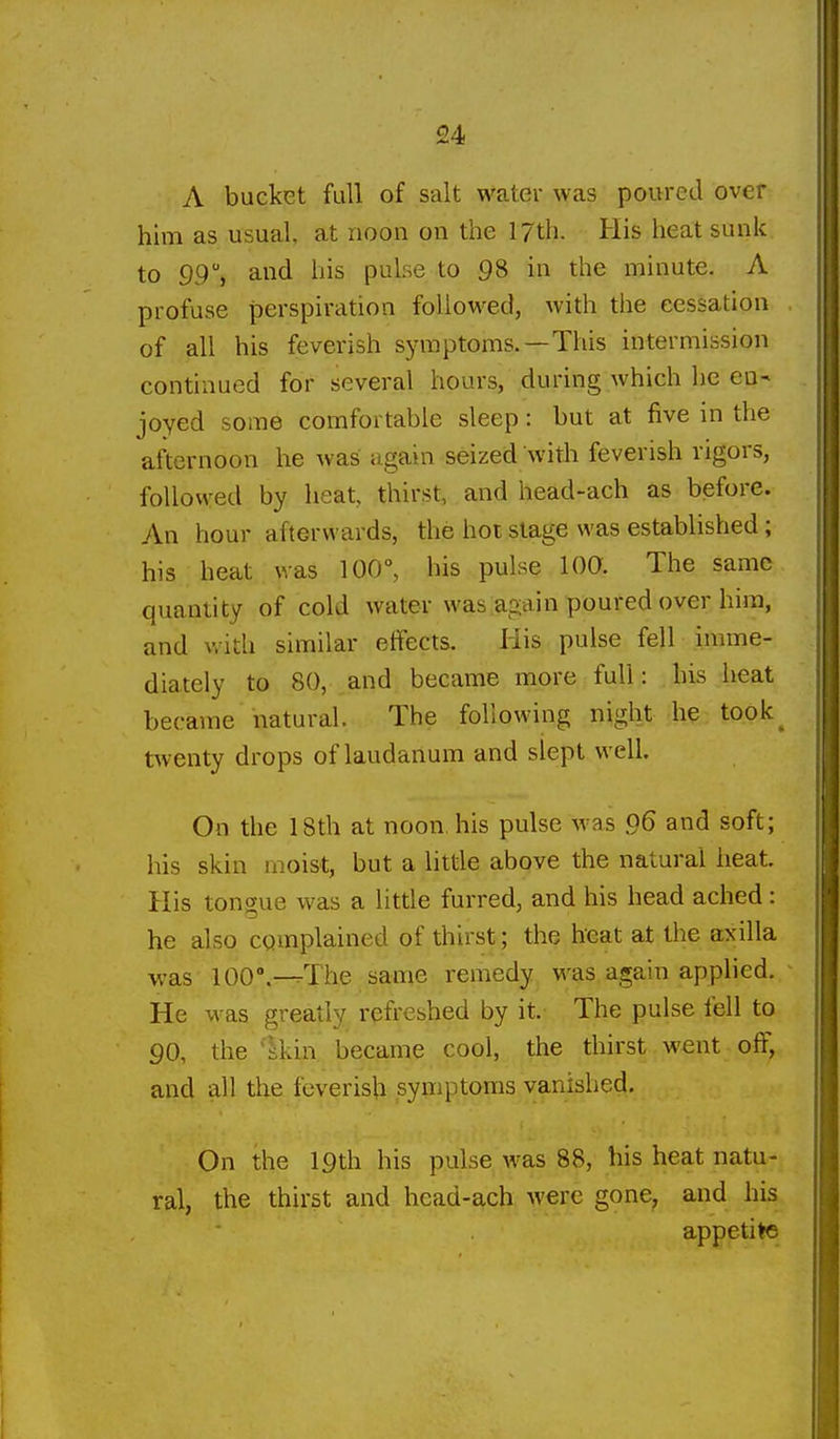 A bucket full of salt water was poured over him as usual, at noon on the 17th. His heat sunk to 99, and his pulse to 98 in the minute. A profuse perspiration followed, with the cessation of all his feverish symptoms.—This intermission continued for several hours, during which he en- joyed some comfortable sleep: but at five in the afternoon he was again seized with feverish rigors, followed by heat, thirst, and head-ach as before. An hour afterwards, the hot stage was established; his heat was 100°, his pulse 100. The same quantity of cold water was again poured over him, and with similar effects. His pulse fell imme- diately to 80, and became more full: his heat became natural. The following night -h^,; took^ twenty drops of laudanum and slept well. On the 18th at noon, his pulse M'as o6 and soft; his skin moist, but a little above the natural heat. His tongue was a little furred, and his head ached : he also complained of thirst; the heat at the axilla was 100°.—rThe same remedy was again applied. He was greatly refreshed by it. The pulse fell to 90, the 'Ikin became cool, the thirst went off, and all the feverish syniptoms vanished. On the 19th his pulse was 88, his heat natu- ral, the thirst and head-ach were gone, and his appetite