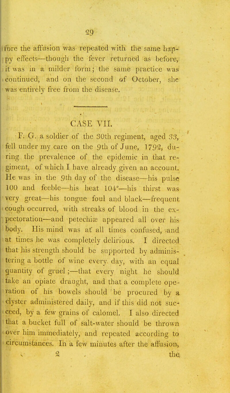 rore the affusion was repeated with the same hap- py effects—though the fever returned as before, . it was in a milder form; the same practice was (Continued, and on the second of October, she ' was entirely free from the disease. CASE VII. •F; G. a soldier of the 30th regiment, aged 35, fell under my care on the 9th of June, 1792, du- ring the prevalence of the epidemic in that re- giment, of which I have already given an account. He was in the 9th day of the disease—his pulse 100 and feeble—his heat 104°—his thirst was 'very great—his tongue foul and black—frequent < cough occurred, with streaks of blood in the ex- j pectoration—and petechiae appeared all over his ibody. His mind was at all times confused, .and at times he was completely delirious. I directed 'thathis strength should be supported by adminis- ! tering a botde of wine every, day, with an equal quantity of gruel;—that every night he should 1 take an opiate draught, and that a complete ope - ration of his bowels should be procured by a -clyster administered daily, and if this did not sue- t ceed, by a few grains of calomel. I also directed ' that a bucket full of salt-water should be thrown < over him immediately, and repeated according to ' circumstances. In a few minutes after the affusion, >. SI . the.