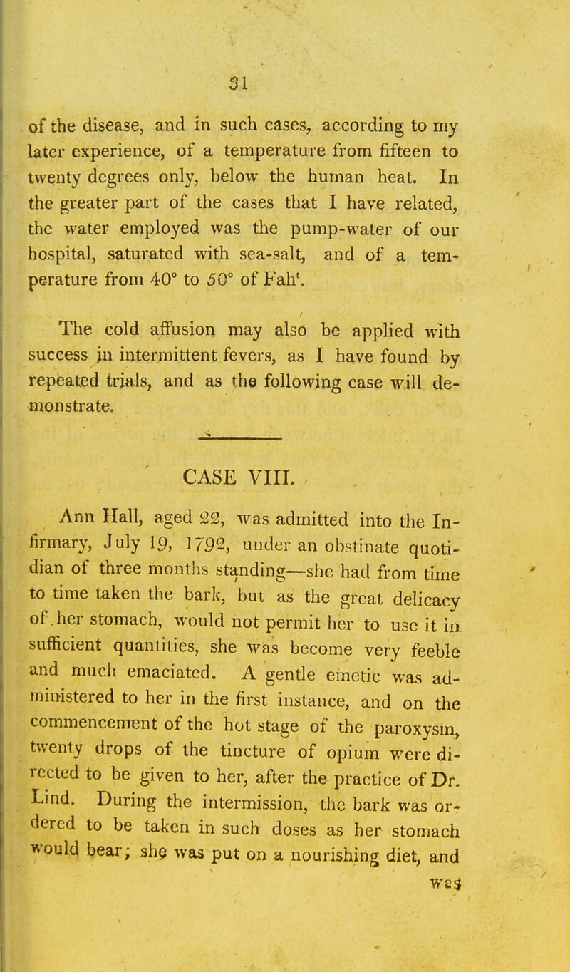 of the disease, and in sucli cases, according to my later experience, of a temperature from fifteen to twenty degrees only, below the human heat. In the greater part of the cases that I have related, the water employed was the pump-water of our hospital, saturated with sea-salt, and of a tem- perature from 40° to 50° of Fah'. The cold affusion may also be applied with success ju intermittent fevers, as I have found by repieated trials, and as the following case will de- monstrate. CASE VIII. Ann Hall, aged 22, was admitted into the In- firmary, July 19, 1792, under an obstinate quoti- dian of three months standing—she had from time to time taken the bark, but as the great delicacy of .her stomach, would not permit her to use it in. sufficient quantities, she was become very feeble and much emaciated. A gentle emetic was ad- ministered to her in the first instance, and on the commencement of the hot stage of the paroxysm, twenty drops of the tincture of opium were di- rected to be given to her, after the practice of Dr. Lmd. During the intermission, the bark was or- dered to be taken in such doses as her stomach would bear; sh$ was put on a nourishing diet, and was