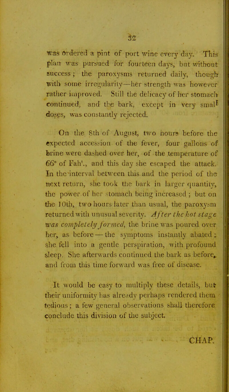 iras Ordered a pint of port wine every day. Thk |)Ian- was pursued for fourteen days, but without success; the paroxysms returned daily, though with some irre!2;ularity—her strength was however rather improved. Still the delicacy of her stomach continued, and the bark, except in very smal^ doses, was constantly rejected. On tlie 8th of August, two hours before the expected accession of the fever, four gallons of ferine were dashed over her, of the temperature of 66° of Fah'., and this day she escaped the attack. In the ^interval between this and the period of the next return, she took the bark in larger quantity, the power, of her stomach being increased ; but on the 10th, two hours later than usual, the paroxysm returned with unusual severity. After the hot stage was completely formed, the brine was poured over he.Ty as before — the symptoms instantly abated ; she fell into a gentle perspiration, with profound sleep. She aftenvards continued the bark as before^ and from this time forward was free of disease. It would be easy to multiply these details, but their uniformity has already perhaps rendered them tedious; a few general observations shall therefore, conclude this division of tlie subject.