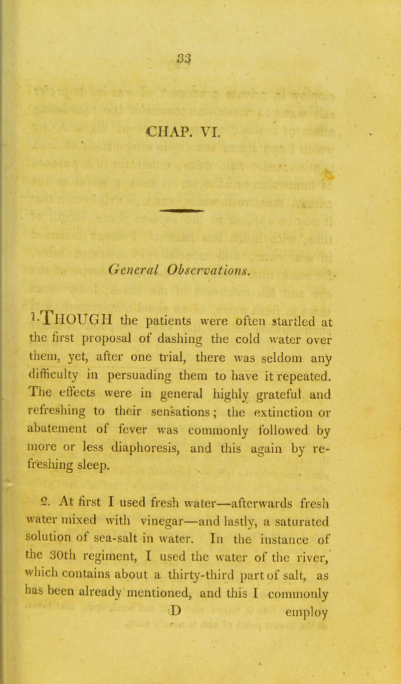 3$ CHAP. VI. General Observations, ^•Though the patients were often startled at the first proposal of dashing the cold water over them, yet, after one ti'ial, there was seldom any difficulty in persuading them to have it repeated. ThQ effects were in general highly grateful and refreshing to their sensations; the extinction or abatement of fever was commonly followed by more or less diaphoresis, and this again by re- freshing sleep. 2. At first I used fresh water—afterwards fresh water mixed with vinegar—and lastly, a saturated solution of sea-salt in water. In the instance of the 30th regiment, I used the water of the river, which contains about a thirty-third part of salt, as has been already mentioned, and this I commonly employ