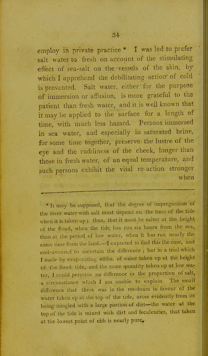 employ in private practice * I was led to prefer salt water to fresh on account of the stimulating effect of sea-salt on the -vessels of the skin, by which I apprehend the debilitating action* of cold is prevented. Salt Avater, either'for the purpose of immersion or affusion, is more grateful to the patient than fresh water, and it is well known that it may he applied to the surface for a length of time, with much less hazard Persons immersed in sea water, and especially in saturated brine, for some time together, preserve the lustre of the eye and the ruddiness of the cheek, longer than those in fresh water, of an equal temperature, and such persons exhibit the vital re- action stronger when * It may be supposed, that the degree of impregnation of the river water with salt must depend on the time of the tide when it is taken up ; thus, that it must be Salter at the height of the flood, when the tide has run six hours from the sea, than at the period, of low water, when it has run nearly the same time from the land.---I expected to find this the case, and endeavoured to ascertain the difference ; but in a trial which I made by evaporating 40lbs. of water taken up at the height of the flood tide, and the same quantity taken up at low wa- ter, I could perceive no difference in the proportion of salt, a circumstance which I am unable to explain. The small difference that there was in the residuum in favour of .the water taken up at the top of the tide, ai-ose evidently from its being mingled with a large portion of dirt—the water at the top of the tide is mixed with dirt and feculencies, that taken at the lowest point of ebb is nearly pur^-