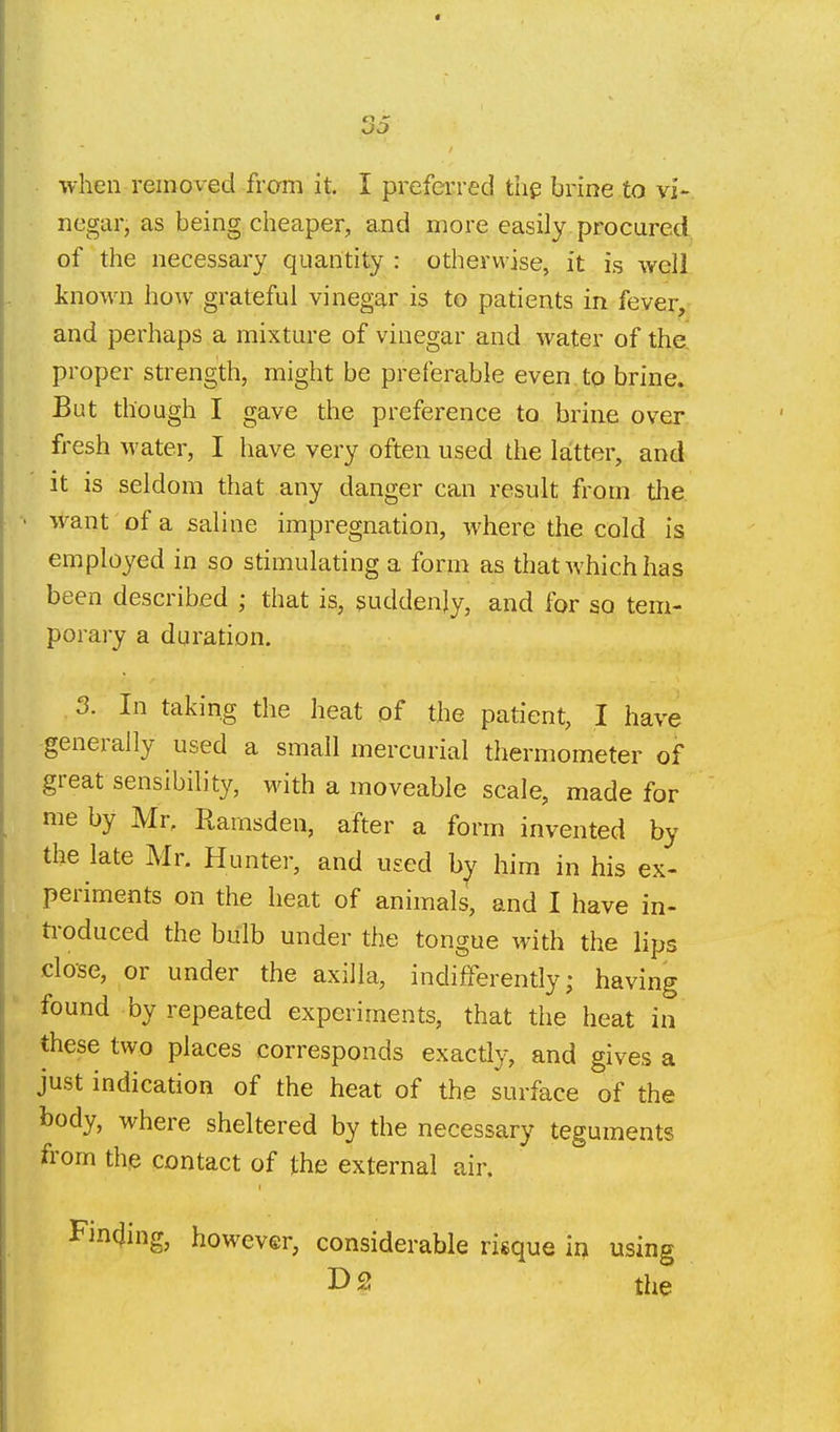when removed from it. I preferred thp brine to vi- negar, as being cheaper, and more easily procured of the necessary quantity : otherwise, it is well known how grateful vinegar is to patients in fever^ and perhaps a mixture of vinegar and water of the. proper strength, might be preferable even to brine. But though I gave the preference to brine over fresh water, I have very often used the latter, and it is seldom that any danger can result from the. want of a saline impregnation, where the cold is employed in so stimulating a form as that which has been described ; that is, suddenly, and for so tem- porary a duration. 3. In taking the heat of the patient, I have generally used a small mercurial thermometer of great sensibility, with a moveable scale, made for me by Mr, Rarnsden, after a form invented by the late Mr. Hunter, and used by him in his ex- periments on the heat of animals, and I have in- ti-oduced the bulb under the tongue with the lips close, or under the axilla, indifferently; having found by repeated experiments, that the heat in these two places corresponds exactly, and gives a just indication of the heat of the surface of the body, where sheltered by the necessary teguments from the contact of the external air. Fjncjing, however, considerable risque in using I> 2! the