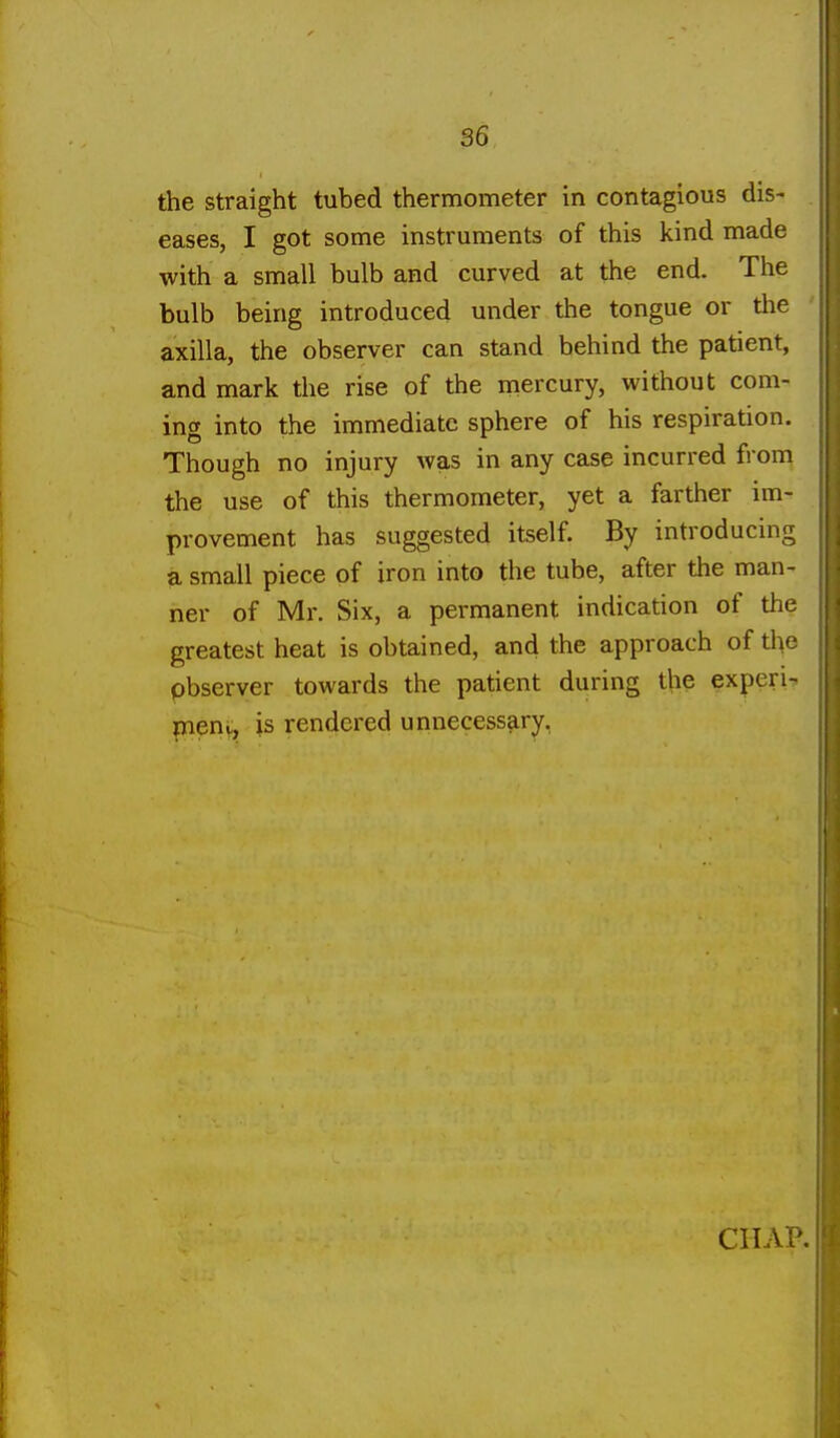 the straight tubed thermometer in contagious dis- eases, I got some instruments of this kind made with a small bulb and curved at the end. The bulb being introduced under the tongue or the axilla, the observer can stand behind the patient, and mark the rise of the mercury, without com- ing into the immediate sphere of his respiration. Though no injury was in any case incurred from the use of this thermometer, yet a farther im- provement has suggested itself. By introducing a small piece of iron into the tube, after the man- ner of Mr. Six, a permanent indication of the greatest heat is obtained, and the approach of the pbserver towards the patient during the experi- pnenv, is rendered unnecessary,