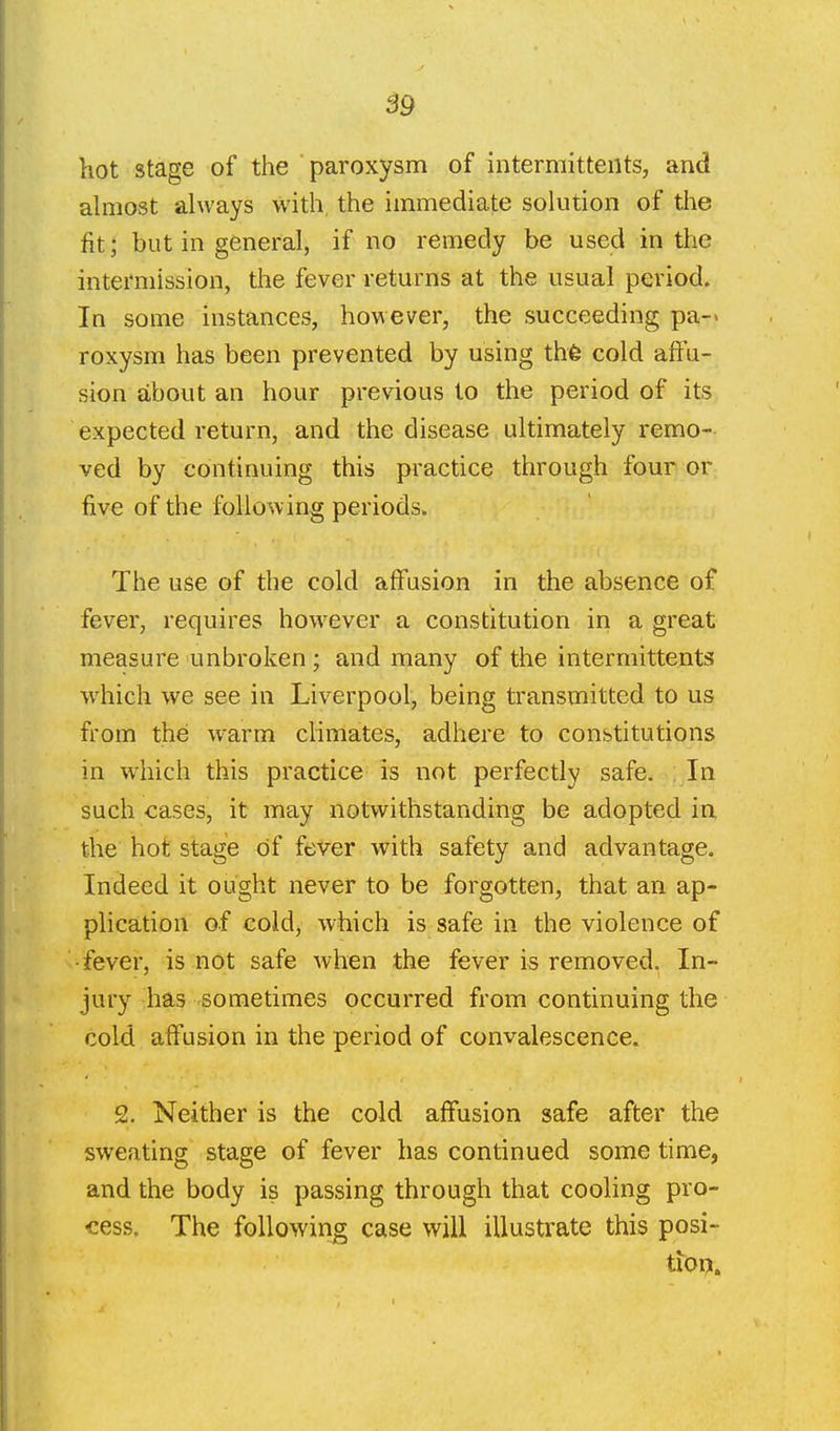 B9 hot stage of the paroxysm of intermittents, and ahiiost always with, the immediate solution of the fit; but in general, if no remedy be used in the intermission, the fever returns at the usual period. In some instances, however, the succeeding pa-- roxysra has been prevented by using thfe cold affu- sion about an hour previous to the period of its expected return, and the disease ultimately remo- ved by continuing this practice through four or five of the following periods. The use of the cold affusion in the absence of fever, requires however a constitution in a great measure unbroken ; and many of the intermittents which we see in Liverpool, being transmitted to us from the warm climates, adhere to constitutions in which this practice is not perfectly safe. In such cases, it may notwithstanding be adopted in the hot stage of fever with safety and advantage. Indeed it ought never to be forgotten, that an ap- plication of cold, which is safe in the violence of -fever, is not safe when the fever is removed. In- jury has sometimes occurred from continuing the cold affusion in the period of convalescence. 2. Neither is the cold affusion safe after the sweating stage of fever has continued some time, and the body is passing through that cooling pro- cess. The foUowinjg case will illustrate this posi- tion.